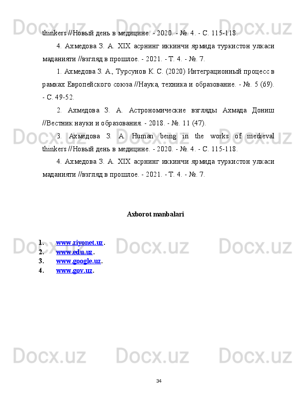 thinkers // Новый   день   в   медицине . - 2020. - №.  4. - С. 115-118.
4.   Ахмедова   З.   А.   XIX   асрнинг   иккинчи   ярмида   туркистон   улкаси
маданияти //взгляд в прошлое. - 2021. - Т. 4. - №. 7.
1. Ахмедова З. А., Турсунов К. С. (2020) Интеграционный процесс в
рамках Европейского союза //Наука, техника и образование. - №. 5 (69).
- С. 49-52.
2.   Ахмедова   З.   А.   Астрономические   взгляды   Ахмада   Дониш
//Вестник науки и образования. - 2018. - №.  11 (47).
3.   Ахмедова   З .   А .   Human   being   in   the   works   of   medieval
thinkers // Новый   день   в   медицине . - 2020. - №.  4. - С. 115-118.
4.   Ахмедова   З.   А.   XIX   асрнинг   иккинчи   ярмида   туркистон   улкаси
маданияти //взгляд в прошлое. - 2021. - Т. 4. - №. 7.
          
Axborot manbalari
1. www.ziyonet.uz    . 
2. www.edu.uz    . 
3. www.google.uz    . 
4. www.gov.uz    . 
34 