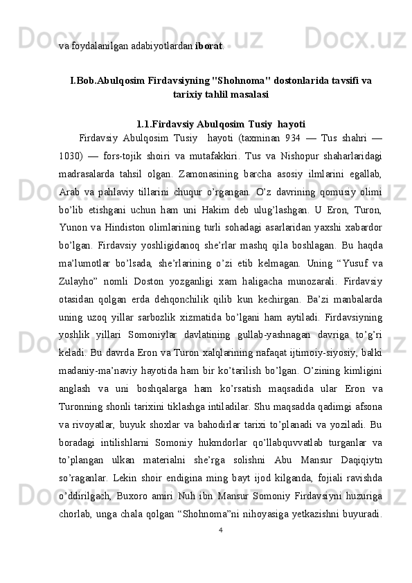 va foydalanilgan adabiyotlardan  iborat .
I.Bob.Abulqosim Firdavsiyning "Shohnoma" dostonlarida tavsifi va
tarixiy tahlil masalasi
1.1.Firdavsiy Abulqosim Tusiy  hayoti
Firdavsiy   Abulqosim   Tusiy     hayoti   (taxminan   934   —   Tus   shahri   —
1030)   —   fors-tojik   shoiri   va   mutafakkiri.   Tus   va   Nishopur   shaharlaridagi
madrasalarda   tahsil   olgan.   Zamonasining   barcha   asosiy   ilmlarini   egallab,
Arab   va   pahlaviy   tillarini   chuqur   o’rgangan.   O’z   davrining   qomusiy   olimi
bo’lib   etishgani   uchun   ham   uni   Hakim   deb   ulug’lashgan.   U   Eron,   Turon,
Yunon   va   Hindiston   olimlarining   turli  sohadagi   asarlaridan  yaxshi  xabardor
bo’lgan.   Firdavsiy   yoshligidanoq   she’rlar   mashq   qila   boshlagan.   Bu   haqda
ma’lumotlar   bo’lsada,   she’rlarining   o’zi   etib   kelmagan.   Uning   “Yusuf   va
Zulayho”   nomli   Doston   yozganligi   xam   haligacha   munozarali.   Firdavsiy
otasidan   qolgan   erda   dehqonchilik   qilib   kun   kechirgan.   Ba’zi   manbalarda
uning   uzoq   yillar   sarbozlik   xizmatida   bo’lgani   ham   aytiladi.   Firdavsiyning
yoshlik   yillari   Somoniylar   davlatining   gullab-yashnagan   davriga   to’g’ri
keladi. Bu davrda Eron va Turon xalqlarining nafaqat ijtimoiy-siyosiy, balki
madaniy-ma’naviy   hayotida   ham   bir   ko’tarilish   bo’lgan.   O’zining   kimligini
anglash   va   uni   boshqalarga   ham   ko’rsatish   maqsadida   ular   Eron   va
Turonning shonli tarixini tiklashga intiladilar. Shu maqsadda qadimgi afsona
va   rivoyatlar,   buyuk   shoxlar   va   bahodirlar   tarixi   to’planadi   va   yoziladi.   Bu
boradagi   intilishlarni   Somoniy   hukmdorlar   qo’llabquvvatlab   turganlar   va
to’plangan   ulkan   materialni   she’rga   solishni   Abu   Mansur   Daqiqiytn
so’raganlar.   Lekin   shoir   endigina   ming   bayt   ijod   kilganda,   fojiali   ravishda
o’ddirilgach,   Buxoro   amiri   Nuh   ibn   Mansur   Somoniy   Firdavsiyni   huzuriga
chorlab,   unga   chala   qolgan   “Shohnoma”ni   nihoyasiga   yetkazishni   buyuradi.
4 