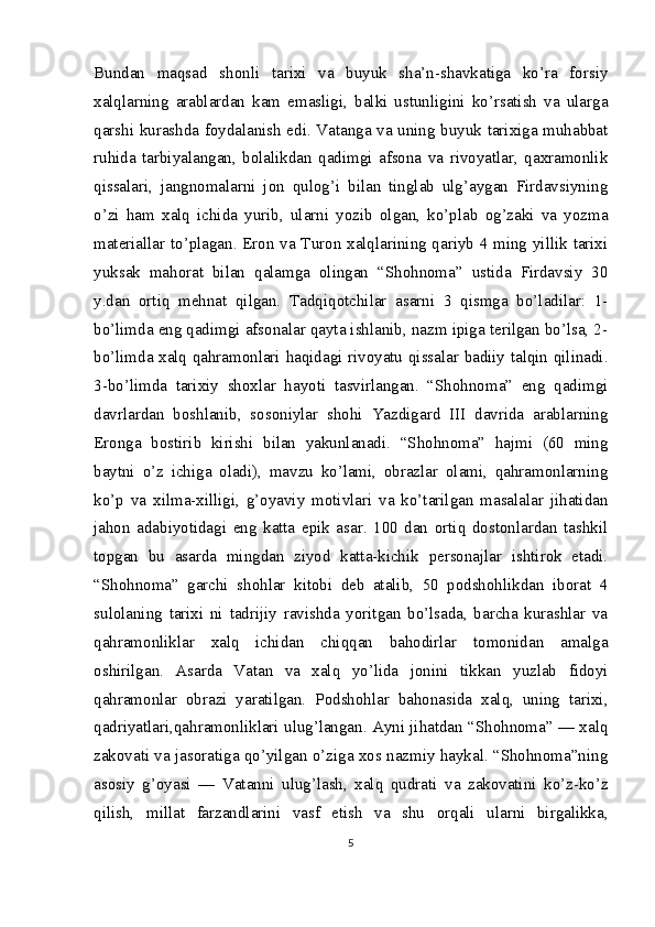 Bundan   maqsad   shonli   tarixi   va   buyuk   sha’n-shavkatiga   ko’ra   forsiy
xalqlarning   arablardan   kam   emasligi,   balki   ustunligini   ko’rsatish   va   ularga
qarshi kurashda foydalanish edi. Vatanga va uning buyuk tarixiga muhabbat
ruhida   tarbiyalangan,   bolalikdan   qadimgi   afsona   va   rivoyatlar,   qaxramonlik
qissalari,   jangnomalarni   jon   qulog’i   bilan   tinglab   ulg’aygan   Firdavsiyning
o’zi   ham   xalq   ichida   yurib,   ularni   yozib   olgan,   ko’plab   og’zaki   va   yozma
materiallar to’plagan. Eron va Turon xalqlarining qariyb 4 ming yillik tarixi
yuksak   mahorat   bilan   qalamga   olingan   “Shohnoma”   ustida   Firdavsiy   30
y.dan   ortiq   mehnat   qilgan.   Tadqiqotchilar   asarni   3   qismga   bo’ladilar:   1-
bo’limda eng qadimgi afsonalar qayta ishlanib, nazm ipiga terilgan bo’lsa, 2-
bo’limda xalq qahramonlari haqidagi rivoyatu qissalar badiiy talqin qilinadi.
3-bo’limda   tarixiy   shoxlar   hayoti   tasvirlangan.   “Shohnoma”   eng   qadimgi
davrlardan   boshlanib,   sosoniylar   shohi   Yazdigard   III   davrida   arablarning
Eronga   bostirib   kirishi   bilan   yakunlanadi.   “Shohnoma”   hajmi   (60   ming
baytni   o’z   ichiga   oladi),   mavzu   ko’lami,   obrazlar   olami,   qahramonlarning
ko’p   va   xilma-xilligi,   g’oyaviy   motivlari   va   ko’tarilgan   masalalar   jihatidan
jahon   adabiyotidagi   eng   katta   epik   asar.   100   dan   ortiq   dostonlardan   tashkil
topgan   bu   asarda   mingdan   ziyod   katta-kichik   personajlar   ishtirok   etadi.
“Shohnoma”   garchi   shohlar   kitobi   deb   atalib,   50   podshohlikdan   iborat   4
sulolaning   tarixi   ni   tadrijiy   ravishda   yoritgan   bo’lsada,   barcha   kurashlar   va
qahramonliklar   xalq   ichidan   chiqqan   bahodirlar   tomonidan   amalga
oshirilgan.   Asarda   Vatan   va   xalq   yo’lida   jonini   tikkan   yuzlab   fidoyi
qahramonlar   obrazi   yaratilgan.   Podshohlar   bahonasida   xalq,   uning   tarixi,
qadriyatlari,qahramonliklari ulug’langan. Ayni jihatdan “Shohnoma” — xalq
zakovati va jasoratiga qo’yilgan o’ziga xos nazmiy haykal. “Shohnoma”ning
asosiy   g’oyasi   —   Vatanni   ulug’lash,   xalq   qudrati   va   zakovatini   ko’z-ko’z
qilish,   millat   farzandlarini   vasf   etish   va   shu   orqali   ularni   birgalikka,
5 