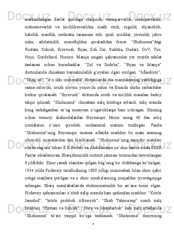 markazlashgan   davlat   qurishga   chaqirish,   vatanparvarlik,   insonparvarlik,
mehnatsevarlik   va   tinchliksevarlikni   madh   etish,   ezgulik,   olijanoblik,
halollik,   mardlik,   mehnatni   tarannum   etib,   qonli   urushlar,   yovuzlik,   jabru
zulm,   adolatsizlik,   munofiqlikni   qoralashdan   iborat.   “Shohnoma”dagi
Rustam,   Suhrob,   Siyovush,   Bijan,   Zoli   Zar,   Sudoba,   Gudarz,   GeV,   Tue,
Hojir,   Gurdofarid,   Humoy,   Manija   singari   qahramonlar   yer   yuzida   adolat
tantanasi   uchun   kurashadilar.   “Zol   va   Sudoba”,   “Bijan   va   Manija”
dostonlarida   chinakam  baynalmilallik  g’oyalari  ilgari  surilgan.  “Isfandiyor”,
“Shog’od”, “o’n ikki muhoraba” dostonlarida esa mamlakatning yaxlitligiga
raxna   soluvchi,   urush   olovini   yoquvchi   zolim   va   fitnachi   shohu   sarkardalar
keskin   qoralanadi.   “Siyovush”   dostonida   urush   va   tinchlik   masalasi   badiiy
talqin   qilinadi.   “Shohnoma”   chinakam   xalq   kitobiga   aylanib,   xalq   orasida
keng   tarkalgandan   so’ng   muayyan   o’zgarishlarga   ham   uchragan.   Shuning
uchun   temuriy   shahzodalardan   Boysunqur   Mirzo   uning   40   dan   ortiq
nusxalarini   o’zaro   qiyoslab,   mukammal   matnini   tuzdirgan.   Fanda
“Shohnoma”ning   Boysunqur   nusxasi   sifatida   mashhur   bu   matn   asarning
ishonchli   nusxalaridan   biri   hisoblanadi.   “Shohnoma”ning   tanqidiy   matnlari
ichida eng mo”tabari E.E.Bertels va Abdulhusayn no’shin taxriri osida SSSR
Fanlar Akademiyasi Sharqshunoslik instituti jamoasi tomonidan tayyorlangan
9 jildlikdir. Shoir jasadi otasidan qolgan bog’ning bir chekkasiga ko’milgan.
1934 yilda Firdavsiy tavalludining 1000 yilligi munosabati bilan shoir qabri
ustiga   maqbara   qurilgan   va   u   shoir   muxlislarining   muqaddas   ziyoratgoqiga
aylangan.   Sharq   mamlakatlarida   shohnomaxonlik   bir   an’ana   tusini   olgan.
Firdavsiy qahramonlari o’zbek xalqi orasida ham qadimdan mashhur. “Kitobi
Jamshid”,   “kitobi   podshoh   Afrosiyob”,   “Shoh   Tahmurasp”   nomli   xalq
kitoblari, “Rustam va Suhrob”, “Doro va Iskandarbek” kabi xalq ertaklarida
“Shohnoma”   ta’siri   yaqqol   ko’zga   tashlanadi.   “Shohnoma”   dunyoning
6