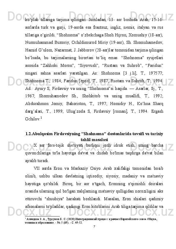 ko’plab   tillariga   tarjima   qilingan.   Jumladan,   13-   asr   boshida   Arab,   15-16-
asrlarda   turk   va   gurji,   19-asrda   esa   frantsuz,   ingliz,   nemis,   italyan   va   rus
tillariga o’girildi. “Shohnoma” o’zbekchaga Shoh Hijron, Xomushiy (18-asr),
Nurmuhammad Buxoriy, Ochildimurod Miriy (19-asr), Sh. Shomuhamedov,
Hamid G’ulom, Nazarmat, J. Jabborov (20-asr)lar tomonidan tarjima qilingan
bo’lsada,   bu   tarjimalarning   birortasi   to’liq   emas.   “Shohnoma”   syujetlari
asosida   “Zahhoki   Moron”,   “Siyovush”,   “Rustam   va   Suhrob”,   “Faridun”
singari   sahna   asarlari   yaratilgan.   As:   Shohnoma   [3   j.li],   T.,   197577;
Shohnoma T., 1984; Faridun [epos], T., 1987; Rustam va Suhrob, T., 1994.
Ad.: Ayniy S, Firdavsiy va uning “Shohnoma”si haqida. — Asarlar, 8j., T.,
1967;   Shomuhamedov   Sh.,   Shohkitob   va   uning   muallifi,   T.,   1992;
Abdurahmon   Jomiy,   Bahoriston,   T.,   1997;   Homidiy   H.,   Ko’hna   Sharq
darg’alari,   T.,   1999;   Ulug’zoda   S,   Firdavsiy   [roman],   T.,   1994.   Ergash
Ochilov. 1
1.2.Abulqosim Firdavsiyning "Shohnoma" dostonlarida tavsifi va tarixiy
tahlil masalasi
X   asr   fors-tojik   she'riyati   borliqni   jonli   idrok   etish,   uning   barcha
quvonchlariga   to'la   hayotga   da'vat   va   chidab   bo'lmas   taqdirga   da'vat   bilan
ajralib turadi.
VII   asrda   Eron   va   Markaziy   Osiyo   Arab   xalifaligi   tomonidan   bosib
olinib,   ushbu   ulkan   davlatning   iqtisodiy,   siyosiy,   madaniy   va   ma'naviy
hayotiga   qo'shildi.   Biroq,   bir   asr   o'tgach,   Eronning   o'qimishli   doiralari
orasida ularning qul bo'lgan xalqlarning ma'naviy qulligidan noroziligini aks
ettiruvchi   "shuubiya"   harakati   boshlandi.   Masalan,   Eron   shialari   qadimiy
afsonalarni to'pladilar, qadimgi Eron kitoblarini Arab tiliga tarjima qildilar va
1
  Ахмедова З. А., Турсунов К. С. (2020) Интеграционный процесс в рамках Европейского союза //Наука, 
техника и образование. - №. 5 (69). - С. 49-52.
7 