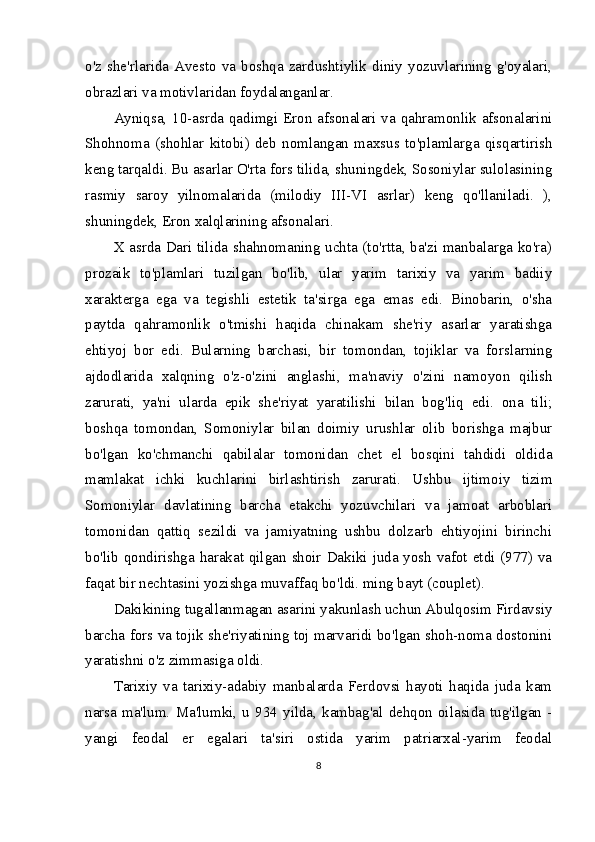 o'z she'rlarida Avesto va boshqa zardushtiylik diniy yozuvlarining g'oyalari,
obrazlari va motivlaridan foydalanganlar.
Ayniqsa, 10-asrda qadimgi Eron afsonalari va qahramonlik afsonalarini
Shohnoma   (shohlar   kitobi)   deb   nomlangan   maxsus   to'plamlarga   qisqartirish
keng tarqaldi. Bu asarlar O'rta fors tilida, shuningdek, Sosoniylar sulolasining
rasmiy   saroy   yilnomalarida   (milodiy   III-VI   asrlar)   keng   qo'llaniladi.   ),
shuningdek, Eron xalqlarining afsonalari.
X asrda Dari tilida shahnomaning uchta (to'rtta, ba'zi manbalarga ko'ra)
prozaik   to'plamlari   tuzilgan   bo'lib,   ular   yarim   tarixiy   va   yarim   badiiy
xarakterga   ega   va   tegishli   estetik   ta'sirga   ega   emas   edi.   Binobarin,   o'sha
paytda   qahramonlik   o'tmishi   haqida   chinakam   she'riy   asarlar   yaratishga
ehtiyoj   bor   edi.   Bularning   barchasi,   bir   tomondan,   tojiklar   va   forslarning
ajdodlarida   xalqning   o'z-o'zini   anglashi,   ma'naviy   o'zini   namoyon   qilish
zarurati,   ya'ni   ularda   epik   she'riyat   yaratilishi   bilan   bog'liq   edi.   ona   tili;
boshqa   tomondan,   Somoniylar   bilan   doimiy   urushlar   olib   borishga   majbur
bo'lgan   ko'chmanchi   qabilalar   tomonidan   chet   el   bosqini   tahdidi   oldida
mamlakat   ichki   kuchlarini   birlashtirish   zarurati.   Ushbu   ijtimoiy   tizim
Somoniylar   davlatining   barcha   etakchi   yozuvchilari   va   jamoat   arboblari
tomonidan   qattiq   sezildi   va   jamiyatning   ushbu   dolzarb   ehtiyojini   birinchi
bo'lib qondirishga harakat qilgan shoir Dakiki juda yosh  vafot etdi (977) va
faqat bir nechtasini yozishga muvaffaq bo'ldi. ming bayt (couplet).
Dakikining tugallanmagan asarini yakunlash uchun Abulqosim Firdavsiy
barcha fors va tojik she'riyatining toj marvaridi bo'lgan shoh-noma dostonini
yaratishni o'z zimmasiga oldi.
Tarixiy   va   tarixiy-adabiy   manbalarda   Ferdovsi   hayoti   haqida   juda   kam
narsa   ma'lum.   Ma'lumki,   u   934   yilda,   kambag'al   dehqon   oilasida   tug'ilgan   -
yangi   feodal   er   egalari   ta'siri   ostida   yarim   patriarxal-yarim   feodal
8