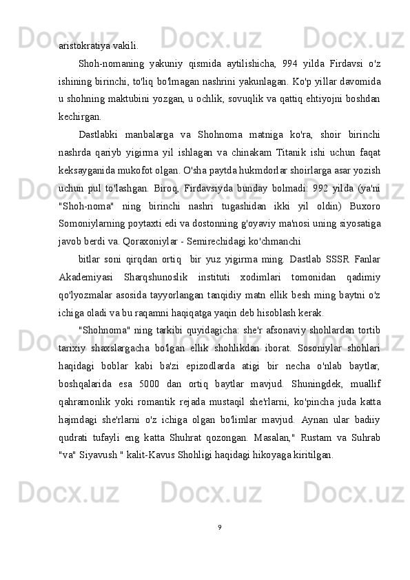 aristokratiya vakili.
Shoh-nomaning   yakuniy   qismida   aytilishicha,   994   yilda   Firdavsi   o'z
ishining birinchi, to'liq bo'lmagan nashrini yakunlagan. Ko'p yillar davomida
u shohning maktubini yozgan, u ochlik, sovuqlik va qattiq ehtiyojni boshdan
kechirgan.
Dastlabki   manbalarga   va   Shohnoma   matniga   ko'ra,   shoir   birinchi
nashrda   qariyb   yigirma   yil   ishlagan   va   chinakam   Titanik   ishi   uchun   faqat
keksayganida mukofot olgan. O'sha paytda hukmdorlar shoirlarga asar yozish
uchun   pul   to'lashgan.   Biroq,   Firdavsiyda   bunday   bolmadi:   992   yilda   (ya'ni
"Shoh-noma"   ning   birinchi   nashri   tugashidan   ikki   yil   oldin)   Buxoro
Somoniylarning poytaxti edi va dostonning g'oyaviy ma'nosi uning siyosatiga
javob berdi va. Qoraxoniylar - Semirechidagi ko'chmanchi
bitlar   soni   qirqdan   ortiq     bir   yuz   yigirma   ming.   Dastlab   SSSR   Fanlar
Akademiyasi   Sharqshunoslik   instituti   xodimlari   tomonidan   qadimiy
qo'lyozmalar   asosida   tayyorlangan   tanqidiy   matn   ellik   besh   ming   baytni   o'z
ichiga oladi va bu raqamni haqiqatga yaqin deb hisoblash kerak.
"Shohnoma" ning tarkibi quyidagicha: she'r afsonaviy shohlardan tortib
tarixiy   shaxslargacha   bo'lgan   ellik   shohlikdan   iborat.   Sosoniylar   shohlari
haqidagi   boblar   kabi   ba'zi   epizodlarda   atigi   bir   necha   o'nlab   baytlar,
boshqalarida   esa   5000   dan   ortiq   baytlar   mavjud.   Shuningdek,   muallif
qahramonlik   yoki   romantik   rejada   mustaqil   she'rlarni,   ko'pincha   juda   katta
hajmdagi   she'rlarni   o'z   ichiga   olgan   bo'limlar   mavjud.   Aynan   ular   badiiy
qudrati   tufayli   eng   katta   Shuhrat   qozongan.   Masalan,"   Rustam   va   Suhrab
"va" Siyavush " kalit-Kavus Shohligi haqidagi hikoyaga kiritilgan.
9 