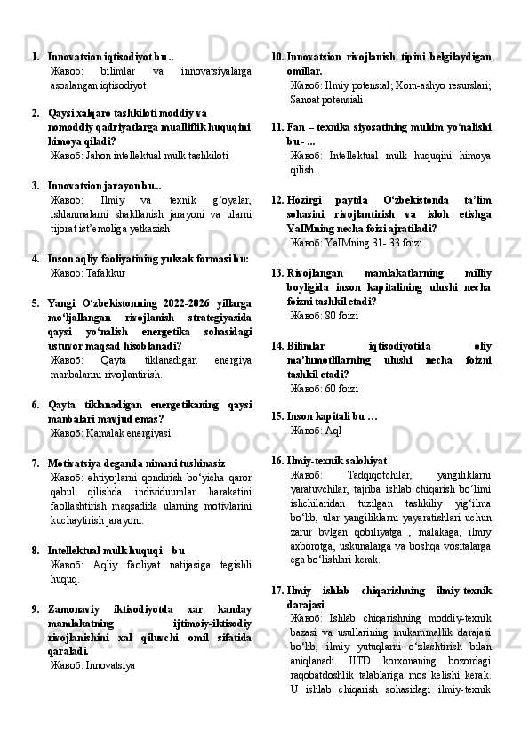 1. Innovatsion iqtisodiyot bu ..
Жавоб:   bilimlar   va   innovatsiyalarga
asoslangan iqtisodiyot
2. Qaysi xalqaro tashkiloti moddiy va 
nomoddiy qadriyatlarga mualliflik huquqini
himoya qiladi?
Жавоб:   Jahon intellektual mulk tashkiloti
3. Innovatsion jarayon bu...
Жавоб:   Ilmiy   va   texnik   g‘oyalar,
ishlanmalarni   shakllanish   jarayoni   va   ularni
tijorat ist’emoliga yetkazish
4. Inson aqliy faoliyatining yuksak formasi bu:
Жавоб:   Tafakkur
5. Yangi   O‘zbekistonning   2022-2026   yillarga
mo‘ljallangan   rivojlanish   strategiyasida
qaysi   yo‘nalish   energetika   sohasidagi
ustuvor maqsad hisoblanadi?
Жавоб:   Qayta   tiklanadigan   energiya
manbalarini rivojlantirish.
6. Qayta   tiklanadigan   energetikaning   qaysi
manbalari mavjud emas?
Жавоб:   Kamalak energiyasi.
7. Motivatsiya deganda nimani tushinasiz
Жавоб:   ehtiyojlarni   qondirish   bo‘yicha   qaror
qabul   qilishda   individuumlar   harakatini
faollashtirish   maqsadida   ularning   motivlarini
kuchaytirish jarayoni.
8. Intellektual mulk huquqi – bu
Жавоб:   Aqliy   faoliyat   natijasiga   tegishli
huquq.
9. Zamonaviy   iktisodiyotda   xar   kanday
mamlakatning   ijtimoiy-iktisodiy
rivojlanishini   xal   qiluvchi   omil   sifatida
q araladi.
Жавоб:   Innovatsiya 10. Innovatsion   rivojlanish   tipini   belgilaydigan
omillar.
Жавоб:   Ilmiy potensial; Xom-ashyo resurslari;
Sanoat potensiali
11. Fan – texnika siyosatining muhim yo‘nalishi
bu - ...
Жавоб:   Intellektual   mulk   huquqini   himoya
qilish.
12. Hozirgi   paytda   O‘zbekistonda   ta’lim
sohasini   rivojlantirish   va   isloh   etishga
YaIMning necha foizi ajratiladi?
Жавоб:   YaIMning 31- 33 foizi
13. Rivojlangan   mamlakatlarning   milliy
boyligida   inson   kapitalining   ulushi   necha
foizni tashkil etadi?
Жавоб:   80  foizi
14. Bilimlar   iqtisodiyotida   oliy
ma’lumotlilarning   ulushi   necha   foizni
tashkil etadi?
Жавоб:   60  foizi
15. Inson kapitali bu …
Жавоб:   Aql
16. Ilmiy-texnik salohiyat
Жавоб:   Tadqiqotchilar,   yangiliklarni
yaratuvchilar,   tajriba   ishlab   chiqarish   bo‘limi
ishchilaridan   tuzilgan   tashkiliy   yig‘ilma
bo‘lib,   ular   yangiliklarni   yayaratishlari   uchun
zarur   bvlgan   qobiliyatga   ,   malakaga,   ilmiy
axborotga,   uskunalarga   va   boshqa   vositalarga
ega bo‘lishlari kerak.
17. Ilmiy   ishlab   chiqarishning   ilmiy-texnik
darajasi
Жавоб:   Ishlab   chiqarishning   moddiy-texnik
bazasi   va   usullarining   mukammallik   darajasi
bo‘lib,   ilmiy   yutuqlarni   o‘zlashtirish   bilan
aniqlanadi.   IITD   korxonaning   bozordagi
raqobatdoshlik   talablariga   mos   kelishi   kerak.
U   ishlab   chiqarish   sohasidagi   ilmiy-texnik 