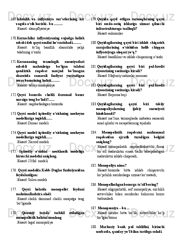 169. Ishsizlik   va   inflyatsiya   sur’atlarining   bir
vaqtda o‘sib borishi - bu ..........
Жавоб:   slampflyatsiya
170. Keynschilar   inflyatsiyaning   vujudga   kelish
sababi deb qaysi omilni ko‘rsatishadi..........
Жавоб:   to‘liq   bandlik   sharoitida   yalpi
talabning o‘sishi
171. Korxonaning   texnologik   xususiyatlari
sababli   mahsulotga   bo‘lgan   talabni
qondirish   raqobat   mavjud   bo‘lmagan
sharoitda   samarali   faoliyat   yuritadigan
tovar bozorining holati..........
Жавоб:   tabiiy monopoliya
172. Qaysi   bozorda   chekli   daromad   bozor
narxiga teng bo‘ladi? .......
Жавоб:   raqobatlashgan bozorda
173. Qaysi   model   iqtisodiy   o‘sishning   neokeyns
modellariga tegishli .......
Жавоб:Domar modeli
174. Qaysi   model   iqtisodiy   o‘sishning   neokeyns
modellariga tegishli .......
Жавоб: Xarrod modeli 
175.   Iqtisodiy   o‘sishni     neoklassik   modeliga
kiruvchi modelni aniqlang .
Жавоб: J.Mid  modeli 
176.  Qaysi modelda Kobb-Duglas funksiyasidan
foydalanilgan:
Жавоб: Solou modeli 
177.   Qaysi   holatda   monopolist   foydani
maksimallashtira oladi
Жавоб: chekli   daromad   chekli   xarajatga   teng
bo‘lganda 
178.   Qonuniy   tarzda   tashkil   etiladigan
monopolistik holatni nomlang
Жавоб: legal monopoliya  179. Quyida   qayd   etilgan   tarmoqlarning   qaysi
biri   savdo-sotiq   ishlariga   xizmat   qiluvchi
infrastrukturaga taalluqli?
Жавоб: auksionlar 
180. Quyidagilarning   qaysi   biri   ishlab   chiqarish
xarajatlarining   o‘sishidan   kelib   chiqqan
inflyatsiyaga aloqasi yo‘q?
Жавоб: bandlikni va ishlab chiqarining o‘sishi 
181. Quyidagilarning   qaysi   biri   pul-kredit
siyosatining vositasiga kiradi?
Жавоб: Majburiy zahiralar normasi 
182. Quyidagilarning   qaysi   biri   pul-kredit
siyosatining vositasiga kiradi?
Жавоб: Bojxona boji 
183. Quyidagilarning   qaysi   biri   tabiiy
monopoliyalarning   ijobiy   xususiyati
hisoblanadi?
Жавоб: ma’lum   tarmoqlarda   nisbatan   samarali
amal qilishi va xarajatlarning tejalishi 
184.   Monopolistik   raqobatni   mukammal
raqobatdan   ajratib   turadigan   belgini
aniqlang?
Жавоб: monopolistik   raqobatlashuvchi   firma
bir   xil   mahsulotni   emas,   balki   tabaqalashgan
mahsulotni ishlab chiqaradi; 
185.  Monopoliya nima?
Жавоб: bozorda   bitta   ishlab   chiqaruvchi
ko‘pchilik xaridorlarga xizmat ko‘rsatadi; 
186.  Monopollashgan bozorga ta’rif bering?
Жавоб: oligopolistik, sof monopoliya, ozchilik
sotuvchilar   bilan   xaridorlar   hukmron   bozor
tushuniladi 
187.  Monopsoniya – bu ...
Жавоб: xaridor   bitta   bo‘lib,   sotuvchilar   ko‘p
bo‘lgan bozor 
188.   Markaziy   bank   pul   taklifini,   birinchi
navbatda, qanday yo‘l bilan tartibga soladi. 