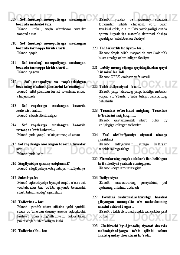 209.   Sof   (mutlaq)   monopoliyaga   asoslangan
bozorda mahsulot turi.
Жавоб:   unikal,   yaqin   o‘rinbosar   tovarlar
mavjud emas
210.   Sof   (mutlaq)   monopoliyaga   asoslangan
bozorda tarmoqqa kirish sharti ....
Жавоб:   yopiq
211.     Sof   (mutlaq)   monopoliyaga   asoslangan
bozorda tarmoqqa kirish sharti ....
Жавоб:   yagona
212.     Sof   monopoliya   va   raqobatlashgan
bozorning o‘xshash jihatlarini ko‘rsating.....
Жавоб:   sifat  jihatidan  bir  xil  tovarlarni  ishlab
chiqarishadi
213.   Sof   raqobatga   asoslangan   bozorda
mahsulot turi ....
Жавоб:   standartlashtirilgan
214.   Sof   raqobatga   asoslangan   bozorda
tarmoqqa kirish sharti ...
Жавоб:   juda yengil, to‘siqlar mavjud emas
215.  Sof raqobatga asoslangan bozorda firmalar
soni ......
Жавоб:   juda ko‘p
216.  Stagflyatsiya qanday aniqlanadi?
Жавоб:   stagflyatsiya=stagnatsiya + inflyatsiya
217.  Subsidiya-bu:
Жавоб:   iqtisodiyotga byudjet orqali ta’sir etish
vositalaridan   biri   bo‘lib,   qaytarib   bermaslik
sharti bilan mablag‘ ajratishdir
218.  Tadbirkor – bu::
Жавоб:   yuridik   shaxs   sifatida   yoki   yuridik
shaxs   bo‘lmasdan   doimiy   asosda   tadbirkorlik
faoliyati   bilan   shug‘ullanuvchi,   tadbir   bilan
puxta o‘ylab ish qiladigan kishi
219.  Tadbirkorlik – bu: Жавоб:   yuridik   va   jismoniy   shaxslar
tomonidan   ishlab   chiqarish   yo‘li   bilan
tavakkal   qilib,   o‘z   mulkiy   javobgarligi   ostida
qonun   hujjatlariga   muvofiq   daromad   olishga
qaratilgan tashabbuskor faoliyat
220.  Tadbirkorlik faoliyati – bu ..
Жавоб:   foyda   olish   maqsadida   tavakkalchilik
bilan amalga oshiriladigan faoliyat
221.   Tabiiy monopoliyaga quyidagilardan qaysi
biri misol bo‘ladi..
Жавоб:   OPEK -xalqaro neft karteli
222.  Talab inflyatsiyasi – bu......
Жавоб:   yalpi talabning  yalpi taklifga nisbatan
yuqori   sur’atlarda   o‘sishi   tufayli   narxlarning
oshishidir
223.   Transfert   to‘lovlarini   aniqlang:   Transfert
to‘lovlarini aniqlang:......
Жавоб:   qaytarilmaslik   sharti   bilan   uy
xo‘jaligiga qilingan to‘lovlar
224.   Faol   aksilinflyatsiya   siyosati   nimaga
qaratiladi
Жавоб:   inflyatsiyani   yuzaga   keltirgan
sabablarni tugatishga
225.  Firmalarning raqobatchilar bilan kelishgan
holda faoliyat yuritish strategiyasi
Жавоб:   kooperativ strategiya
226.  Deflyatsiya:
Жавоб:   narx-navoning   pasayishini,   pul
qadrining ortishini bildiradi
227.   Foydani   maksimallashtirishga   harakat
qilayotgan   monopolist   o‘z   mahsulotining
narxini oshiradi, agar ..
Жавоб:   chekli daromad chekli xarajatdan past
bo‘lsa
228.   Cheklovchi   byudjet-soliq   siyosati   davrida
makroiqtisodiyotga   ta’sir   qilishi   uchun
davlat qanday choralarni ko‘radi.. 