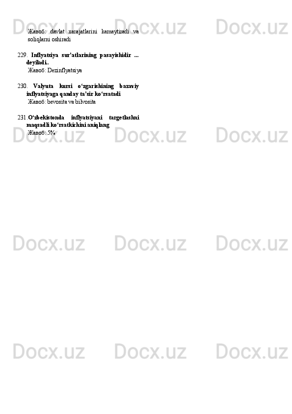 Жавоб:   davlat   xarajatlarini   kamaytiradi   va
soliqlarni oshiradi
229.   Inflyatsiya   sur’atlarining   pasayishidir   ...
deyiladi..
Жавоб:   Dezinflyatsiya
230.   Valyuta   kursi   o‘zgarishining   bazaviy
inflyatsiyaga qanday ta’sir ko‘rsatadi
Жавоб:   bevosita va bilvosita
231. O‘zbekistonda   inflyatsiyani   targetlashni
maqsadli ko‘rsatkichini aniqlang
Жавоб:   5% 