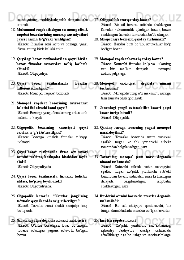 salohiyatning   moddiylashganlik   darajsini   aks
ettiradi.
18. Mukammal raqobatlashgan va monopolistik
raqobat bozorlarining umumiy xususiyatlari
qaysi bandda to‘g‘ri ko‘rsatilgan?.
Жавоб:   Firmalar   soni   ko‘p   va   bozorga   yangi
firmalarning kirib kelishi erkin.
19. Quyidagi   bozor   tuzilmalaridan   qaysi   birida
bozor   firmalar   tomonidan   to‘liq   bo‘linib
olinadi?
Жавоб:   Oligopoliya.
20. Qaysi   bozor   tuzilmalarida   tovarlar
differensiallashgan?
Жавоб:   Monopol raqobat bozorida.
21. Monopol   raqobat   bozorining   muvozanat
holatini ifodalovchi band qaysi?
Жавоб:   Bozorga yangi firmalarning erkin kirib
kelishi to‘xtaydi
22. Oligopolik   bozorning   xususiyati   qaysi
bandda to‘g‘ri ko‘rsatilgan?
Жавоб:   Bozorga   kirishda   firmalar   to‘siqqa
uchraydi..
23. Qaysi   bozor   tuzilmasida   firma   o‘z   tovari
narxini   tushirsa,   boshqalar   hisobidan   foyda
oladi?
Жавоб:   Oligopoliyada.
24. Qaysi   bozor   tuzilmasida   firmalar   kelishib
ishlasa, ko‘proq foyda oladi?
Жавоб:   Oligopoliyada.
25. Oligopolik   bozorda   “Narxlar   jangi”ning
to‘xtashi qaysi bandda to‘g‘ri berilgan?
Жавоб:   Tovarlar   narxi   chekli   xarajatga   teng
bo‘lganda.
26. Sof monopoliya deganda nimani tushinasiz?
Жавоб:   O‘rnini   bosadigan   tovar   bo‘lmagan
tovarni   sotadigan   yagona   sotuvchi   bo‘lgan
bozor 27. Oligapolik bozor qanday bozor?
Жавоб:   Bir   xil   tovarni   sotishda   cheklangan
firmalar   xukumronlik   qiladigan   bozor,   bozor
cheklangan firmalar tomonidan bo‘lb olingan.
28. Mnopsoniya bozorini qanday tushunasiz?
Жавоб:   Xaridor   bitta   bo‘lib,   sotuvchilar   ko‘p
bo‘lgan bozor.
29. Monopol raqobat bozori qanday bozor?
Жавоб:   Sotuvchi   firmalar   ko‘p   va     ularning
xar   biri   ma’lum   darajada     monopol
xokimiyatga ega.
30. Monopol   xokimiyat   deganda   nimani
tushunasiz?
Жавоб:   Monopolistning o‘z maxsuloti narxiga
tasir kursata olish qobiliyati.
31. Jaxondagi   yengil   avtomobillar   bozori   qaysi
bozor turiga kiradi?
Жавоб:   Oligapolik.
32. Qanday   narxga   tovarning   yuqori   monopol
narxi deyiladi?
Жавоб:   Tovarlar   bozorida   ustun   mavqeni
egallab   turgan   xo‘jalik   yurituvchi   subekt
tomonidan belgilanadigan narx.
33. Tovarning   monopol   past   narxi   deganda
nimani tushunasiz?
Жавоб:   Sotuvchi   sifatida   ustun   mavqeyini
egallab   turgan   xo‘jalik   yurituvchi   sub’ekt
tomonidan tovarni sotishdan zarar keltiradigan
darajada   belgilanadigan,   raqobatni
cheklaydigan narx.
34. Bir-birini o‘rnini bosuvchi tovarlar deganda
tushuniladi:
Жавоб:   Bir   xil   ehtiyojni   qondiruvchi,   bir
biriga almashtirilishi mumkin bo‘lgan tovarlar
35. Insofsiz raqobat nima?
Жавоб:   Xo‘jalik   yurituvchi   sub’ektlarning
iqtisodiy   faoliyatini   amalga   oshirishda
afzalliklarga   ega   bo‘lishga   va   raqobatchilarga 