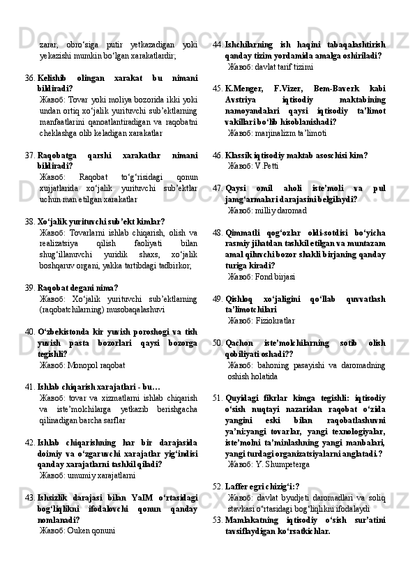 zarar,   obro‘siga   putir   yetkazadigan   yoki
yekazishi mumkin bo‘lgan xarakatlardir;
36. Kelishib   olingan   xarakat   bu   nimani
bildiradi?
Жавоб:   Tovar yoki moliya bozorida ikki yoki
undan   ortiq   xo‘jalik   yurituvchi   sub’ektlarning
manfaatlarini   qanoatlantiradigan   va   raqobatni
cheklashga olib keladigan xarakatlar
37. Raqobatga   qarshi   xarakatlar   nimani
bildiradi?
Жавоб:   Raqobat   to‘g‘risidagi   qonun
xujjatlarida   xo‘jalik   yurituvchi   sub’ektlar
uchun man etilgan xarakatlar
38. Xo‘jalik yurituvchi sub’ekt kimlar?
Жавоб:   Tovarlarni   ishlab   chiqarish,   olish   va
realizatsiya   qilish   faoliyati   bilan
shug‘illanuvchi   yuridik   shaxs,   xo‘jalik
boshqaruv organi, yakka tartibdagi tadbirkor;
39. Raqobat degani nima?
Жавоб:   Xo‘jalik   yurituvchi   sub’ektlarning
(raqobatchilarning) musobaqalashuvi
40. O‘zbekistonda   kir   yuvish   poroshogi   va   tish
yuvish   pasta   bozorlari   qaysi   bozorga
tegishli?
Жавоб:   Monopol raqobat
41. Ishlab chiqarish xarajatlari - bu…
Жавоб:   tovar   va   xizmatlarni   ishlab   chiqarish
va   iste’molchilarga   yetkazib   berishgacha
qilinadigan barcha sarflar
42. Ishlab   chiqarishning   har   bir   darajasida
doimiy   va   o‘zgaruvchi   xarajatlar   yig‘indisi
qanday xarajatlarni tashkil qiladi?
Жавоб:   umumiy xarajatlarni
43. Ishsizlik   darajasi   bilan   YaIM   o‘rtasidagi
bog‘liqlikni   ifodalovchi   qonun   qanday
nomlanadi?
Жавоб:   Ouken qonuni 44. Ishchilarning   ish   haqini   tabaqalashtirish
qanday tizim yordamida amalga oshiriladi?
Жавоб:   davlat tarif tizimi
45. K.Menger,   F.Vizer,   Bem-Baverk   kabi
Avstriya   iqtisodiy   maktabining
namoyandalari   qaysi   iqtisodiy   ta’limot
vakillari bo‘lib hisoblanishadi?
Жавоб:   marjinalizm ta’limoti
46. Klassik iqtisodiy maktab asoschisi kim?
Жавоб:   V.Petti
47. Qaysi   omil   aholi   iste’moli   va   pul
jamg‘armalari darajasini belgilaydi?
Жавоб:   milliy daromad
48. Qimmatli   qog‘ozlar   oldi-sotdisi   bo‘yicha
rasmiy jihatdan tashkil etilgan va muntazam
amal qiluvchi bozor shakli birjaning qanday
turiga kiradi?
Жавоб:   F ond birjasi
49. Qishloq   xo‘jaligini   qo‘llab   quvvatlash
ta’limotchilari
Жавоб: Fiziokratlar
50. Qachon   iste’molchilarning   sotib   olish
qobiliyati oshadi??
Жавоб:   bahoning   pasayishi   va   daromadning
oshish holatida
51. Quyidagi   fikrlar   kimga   tegishli:   iqtisodiy
o‘sish   nuqtayi   nazaridan   raqobat   o‘zida
yangini   eski   bilan   raqobatlashuvni
ya’ni:yangi   tovarlar,   yangi   texnologiyalar,
iste’molni   ta’minlashning   yangi   manbalari,
yangi turdagi organizatsiyalarni anglatadi.?
Жавоб:   Y. Shumpeterga
52. Laffer egri chizig‘i:?
Жавоб:   davlat   byudjeti   daromadlari   va   soliq
stavkasi o‘rtasidagi bog‘liqlikni ifodalaydi
53. Mamlakatning   iqtisodiy   o‘sish   sur’atini
tavsiflaydigan ko‘rsatkichlar. 