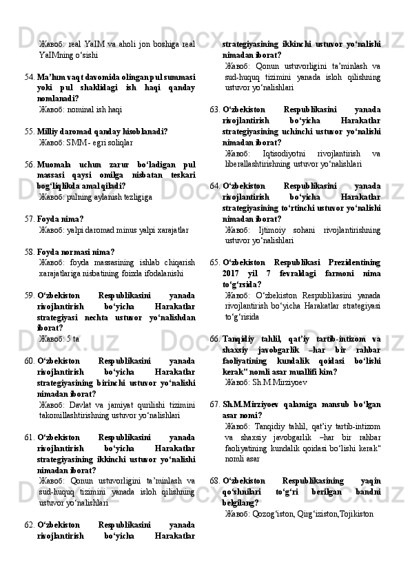 Жавоб:   real   YaIM   va   aholi   jon   boshiga   real
YaIMning o‘sishi
54. Ma’lum vaqt davomida olingan pul summasi
yoki   pul   shaklidagi   ish   haqi   qanday
nomlanadi?
Жавоб : nominal ish haqi
55. Milliy daromad qanday hisoblanadi?
Жавоб:   SMM - egri soliqlar
56. Muomala   uchun   zarur   bo‘ladigan   pul
massasi   qaysi   omilga   nisbatan   teskari
bog‘liqlikda amal qiladi?
Жавоб:   pulning aylanish tezligiga
57. Foyda nima?
Жавоб:   yalpi daromad minus yalpi xarajatlar
58. Foyda normasi nima?
Жавоб:   foyda   massasining   ishlab   chiqarish
xarajatlariga nisbatining foizda ifodalanishi
59. O‘zbekiston   Respublikasini   yanada
rivojlantirish   bo‘yicha   Harakatlar
strategiyasi   nechta   ustuvor   yo‘nalishdan
iborat?
Жавоб:   5 ta
60. O‘zbekiston   Respublikasini   yanada
rivojlantirish   bo‘yicha   Harakatlar
strategiyasining   birinchi   ustuvor   yo‘nalishi
nimadan iborat?
Жавоб:   Davlat   va   jamiyat   qurilishi   tizimini
takomillashtirishning ustuvor yo‘nalishlari
61. O‘zbekiston   Respublikasini   yanada
rivojlantirish   bo‘yicha   Harakatlar
strategiyasining   ikkinchi   ustuvor   yo‘nalishi
nimadan iborat?
Жавоб:   Qonun   ustuvorligini   ta’minlash   va
sud-huquq   tizimini   yanada   isloh   qilishning
ustuvor yo‘nalishlari
62. O‘zbekiston   Respublikasini   yanada
rivojlantirish   bo‘yicha   Harakatlar strategiyasining   ikkinchi   ustuvor   yo‘nalishi
nimadan iborat?
Жавоб:   Qonun   ustuvorligini   ta’minlash   va
sud-huquq   tizimini   yanada   isloh   qilishning
ustuvor yo‘nalishlari
63. O‘zbekiston   Respublikasini   yanada
rivojlantirish   bo‘yicha   Harakatlar
strategiyasining   uch inchi   ustuvor   yo‘nalishi
nimadan iborat?
Жавоб:   Iqtisodiyotni   rivojlantirish   va
liberallashtirishning ustuvor yo‘nalishlari
64. O‘zbekiston   Respublikasini   yanada
rivojlantirish   bo‘yicha   Harakatlar
strategiyasining to‘rtinchi ustuvor yo‘nalishi
nimadan iborat?
Жавоб:   Ijtimoiy   sohani   rivojlantirishning
ustuvor yo‘nalishlari
65. O‘zbekiston   Respublikasi   Prezidentining
2017   yil   7   fevraldagi   farmoni   nima
to‘g‘rsida?
Жавоб:   O‘zbekiston   Respublikasini   yanada
rivojlantirish   bo‘yicha   Harakatlar   strategiyasi
to‘g‘risida
66. Tanqidiy   tahlil,   qat’iy   tartib-intizom   va
shaxsiy   javobgarlik   –har   bir   rahbar
faoliyatining   kundalik   qoidasi   bo‘lishi
kerak" nomli asar muallifi kim?
Жавоб:   Sh.M.Mirziyoev
67. Sh.M.Mirziyoev   qalamiga   mansub   bo‘lgan
asar nomi?
Жавоб:   Tanqidiy   tahlil,   qat’iy   tartib-intizom
va   shaxsiy   javobgarlik   –har   bir   rahbar
faoliyatining   kundalik   qoidasi   bo‘lishi   kerak"
nomli asar
68. O‘zbekiston   Respublikasining   yaqin
qo‘shnilari   to‘g‘ri   berilgan   bandni
belgilang?
Жавоб:   Qozog‘iston, Qirg‘iziston,Tojikiston 