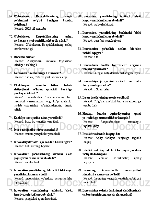 69. O‘zbekiston   Respublikasining   yaqin
qo‘shnilari   to‘g‘ri   berilgan   bandni
belgilang?
Жавоб:   2023 yil sentyabr
70. O‘zbekiston   Respublikasining   tashqi
savdosiga qaysi vazirlik rahbarlik qiladi?
Жавоб:   O‘zbekiston   Respublikasining   tashqi
savdo vazirligi
71. Dividend nima?
Жавоб:   Aksiyadorni   korxona   foydasidan
oladigan mablag‘i
72. Korxonalar necha turga bo‘linadi??
Жавоб:   Kichik, o‘rta va yirik korxonalarga
73. Cheklangan   resurslar   bilan   cheksiz
ehtiyojlarni   to‘laroq   qondirib   borishga
qanday erishiladi?
Жавоб:   resurslardan   foydalanishning   turli
muqobil   variantlaridan   eng   ko‘p   mahsulot
ishlab   chiqarishni   ta’minlaydiganini   tanlab
olish
74. Kashfiyot natijasida nima yaratiladi?
Жавоб:   Biror bir yangilik yaratiladi
75. Ixtiro natijasida  nima yaratiladi?
Жавоб:   muhim yangiliklar yaratiladi
76. Innovatsiyalar asri  qachondan boshlangan?
Жавоб:   XXI asrning 1-yarmi
77. Innovatsion   yo‘nalishning   birinchi   bloki
qaysi yo‘nalishni kamrab oladi?
Жавоб:   kreativ blok
78. Innovaiion yunalishning ikkinchi bloki kaysi
yunalishni kamrab oladi?
Жавоб:   innovatsiya   yo‘nalishi   uchun   kadrlar
tayyorlash
79. Innovaiion   yunalishning   uchinchi   bloki
kaysi yunalishni kamrab oladi?
Жавоб:   yangilikni tijoratlashtirish, 80. Innovaiion   yunalishning   turtinchi   bloki
kaysi yunalishni kamrab oladi?
Жавоб:   moliyalashtirish
81. Innovaiion   yunalishning   beshinchi   bloki
kaysi yunalishni kamrab oladi?
Жавоб:   transfert texnologiyasi
82. Innovatsion   yo‘nalish   nechta   blokdan
tashkil topgan?
Жавоб:   5 ta
83. Innovatsion   faollik   koeffitsienti   deganda
nimani tushunasiz?
Жавоб:   Olingan natijalardan tushadigan foyda
84. Innovatsiya   jarayonini   birinchi   marotaba
ilmiy asoslagan olim?
Жавоб:   I. Shumpeter
85. Inson intellektining asosiy omillari?
Жавоб:   To‘g‘ma  iste’dod, bilim  va axborotga
ega bo‘lish
86. Hozirgi   davrda   iqtisodiyotning   qaysi
yo‘nalishiga ustuvorlik berilmoqda?
Жавоб:   Raqobatbardosh   texnologik
iqtisodiyotga
87. Intellektual mulk huquqi-bu -
Жавоб:   Aqliy   faoliyat   natijasiga   tegishli
huquq
88. Intellektual   kapital   tarkibi   qaysi   javobda
to‘liq ifodalangan?
Жавоб:   Bilimlar,   ko‘nikmalar,   ijodiy
layoqatlar
89. Insonning   innovatorlik   xususiyatlari
nimalarda namoyon bo‘ladi?
Жавоб:   Insonning yangilik yaratishi qobiliyati
va intilishi
90. Innovatsion   sohada   kadrlarni   shakllantirish
va boshqarishning asosiy elementlari? 