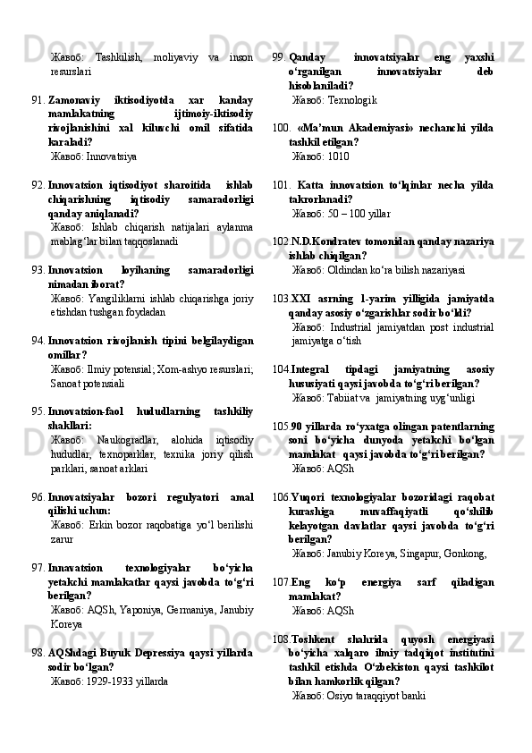 Жавоб:   Tashkilish,   moliyaviy   va   inson
resurslari
91. Zamonaviy   iktisodiyotda   xar   kanday
mamlakatning   ijtimoiy-iktisodiy
rivojlanishini   xal   kiluvchi   omil   sifatida
karaladi?
Жавоб:   Innovatsiya
92. Innovatsion   iqtisodiyot   sharoitida     ishlab
chiqarishning   iqtisodiy   samaradorligi
qanday aniqlanadi?
Жавоб:   Ishlab   chiqarish   natijalari   aylanma
mablag‘lar bilan taqqoslanadi
93. Innovatsion   loyihaning   samaradorligi
nimadan iborat?
Жавоб:   Yangiliklarni   ishlab   chiqarishga   joriy
etishdan tushgan foydadan
94. Innovatsion   rivojlanish   tipini   belgilaydigan
omillar?
Жавоб:   Ilmiy potensial; Xom-ashyo resurslari;
Sanoat potensiali
95. Innovatsion-faol   hududlarning   tashkiliy
shakllari:
Жавоб:   Naukogradlar,   alohida   iqtisodiy
hududlar,   texnoparklar,   texnika   joriy   qilish
parklari, sanoat arklari
96. Innovatsiyalar   bozori   regulyatori   amal
qilishi uchun:
Жавоб:   Erkin   bozor   raqobatiga   yo‘l   berilishi
zarur
97. Innavatsion   texnologiyalar   bo‘yicha
yetakchi   mamlakatlar   qaysi   javobda   to‘g‘ri
berilgan?
Жавоб:   AQSh, Yaponiya, Germaniya, Janubiy
Koreya
98. AQShdagi   Buyuk   Depressiya   qaysi   yillarda
sodir bo‘lgan?
Жавоб:   1929-1933 yillarda 99. Qanday     innovatsiyalar   eng   yaxshi
o‘rganilgan   innovatsiyalar   deb
hisoblaniladi?
Жавоб:   Texnologik
100.   «Ma’mun   Akademiyasi»   nechanchi   yilda
tashkil etilgan?
Жавоб:   1010
101.   Katta   innovatsion   to‘lqinlar   necha   yilda
takrorlanadi?
Жавоб:   50 – 100 yillar
102. N.D.Kondratev tomonidan qanday nazariya
ishlab chiqilgan?
Жавоб:   Oldindan ko‘ra bilish nazariyasi
103. XXI   asrning   1-yarim   yilligida   jamiyatda
qanday asosiy o‘zgarishlar sodir bo‘ldi?
Жавоб:   Industrial   jamiyatdan   post   industrial
jamiyatga o‘tish
104. Integral   tipdagi   jamiyatning   asosiy
hususiyati qaysi javobda to‘g‘ri berilgan?
Жавоб:   Tabiiat va  jamiyatning uyg‘unligi
105. 90  yillarda   ro‘yxatga   olingan   patentlarning
soni   bo‘yicha   dunyoda   yetakchi   bo‘lgan
mamlakat   qaysi javobda to‘g‘ri berilgan?
Жавоб:   AQSh
106. Yuqori   texnologiyalar   bozoridagi   raqobat
kurashiga   muvaffaqiyatli   qo‘shilib
kelayotgan   davlatlar   qaysi   javobda   to‘g‘ri
berilgan?
Жавоб:   Janubiy Koreya, Singapur, Gonkong,
107. Eng   ko‘p   energiya   sarf   qiladigan
mamlakat?
Жавоб:   AQSh
108. Toshkent   shahrida   quyosh   energiyasi
bo‘yicha   xalqaro   ilmiy   tadqiqot   institutini
tashkil   etishda   O‘zbekiston   qaysi   tashkilot
bilan hamkorlik qilgan?
Жавоб:   Osiyo taraqqiyot banki 