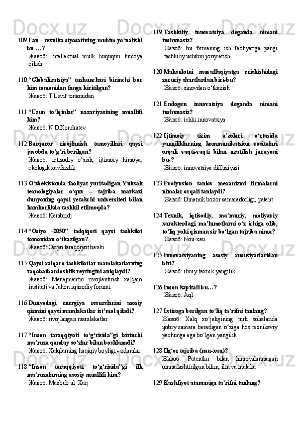 109. Fan – texnika siyosatining muhim yo‘nalishi
bu-…?
Жавоб:   Intellektual   mulk   huquqini   himoya
qilish
110. “Globalizatsiya”   tushunchasi   birinchi   bor
kim tomonidan fanga kiritilgan?
Жавоб:   T.Levit tomonidan
111. “Uzun   to‘lqinlar”   nazariyasining   muallifi
kim?
Жавоб:   N.D.Kondratev
112. Barqaror   rivojlanish   tamoyillari   qaysi
javobda to‘g‘ri berilgan?
Жавоб:   iqtisodiy   o‘sish,   ijtimoiy   himoya,
ekologik xavfsizlik
113. O‘zbekistonda   faoliyat   yuritadigan   Yuksak
texnologiyalar   o‘quv   –   tajriba   markazi
dunyoning   qaysi   yetakchi   universiteti   bilan
hamkorlikda tashkil etilmoqda?
Жавоб:   Kembridj
114. “Osiyo   -2050”   tadqiqoti   qaysi   tashkilot
tomonidan o‘tkazilgan?
Жавоб:   Osiyo taraqqiyot banki
115. Qaysi xalqaro tashkilotlar mamlakatlarning
raqobatbardoshlik reytingini aniqlaydi?
Жавоб:   Menejmentni   rivojlantirish   xalqaro
instituti va Jahon iqtisodiy forumi
116. Dunyodagi   energiya   resurslarini   asosiy
qismini qaysi mamlakatlar ist’mol qiladi?
Жавоб:   rivojlangan mamlakatlar
117. “Inson   taraqqiyoti   to‘g‘risida”gi   birinchi
ma’ruza qanday so‘zlar bilan boshlanadi?
Жавоб:   Xalqlarning haqiqiy boyligi - odamlar
118. “Inson   taraqqiyoti   to‘g‘risida”gi   ilk
ma’ruzalarning asosiy muallifi kim?
Жавоб:   Maxbub ul  Xaq 119. Tashkiliy   innovatsiya   deganda   nimani
tushunasiz?
Жавоб:   bu   firmaning   ish   faoliyatiga   yangi
tashkiliy uslubni joriy etish
120. Mahsulotni   muvaffaqiyatga   erishishidagi
zaruriy shartlardan biri-bu?
Жавоб:   sinovdan o‘tkazish
121. Endogen   innovatsiya   deganda   nimani
tushunasiz?
Жавоб:   ichki innovatsiya
122. Ijtimoiy   tizim   a’zolari   o‘rtasida
yangiliklarning   kommunikatsion   vositalari
orqali   vaqti-vaqti   bilan   uzatilish   jarayoni
bu-?
Жавоб:   innovatsiya diffuziyasi
123. Evolyusion   tanlov   mexanizmi   firmalarni
nimalar orqali tanlaydi?
Жавоб:   Dinamik bozor samaradorligi, patent
124. Texnik,   iqtisodiy,   ma’muriy,   moliyaviy
xarakterdagi   ma’lumotlarni   o‘z   ichiga   olib,
to‘liq yoki qisman sir bo‘lgan tajriba nima?
Жавоб:   Nou-xau
125. Innovatsiyaning   asosiy   xususiyatlaridan
biri?
Жавоб:   ilmiy-texnik yangilik
126. Inson kapitali bu…?
Жавоб:   Aql
127. Ixtiroga berilgan to‘liq ta’rifni tanlang?
Жавоб:   Xalq   xo‘jaligining   turli   sohalarida
ijobiy   samara   beradigan   o‘ziga   hos   texnikaviy
yechimga ega bo‘lgan yangilik
128. Ilg‘or tajriba (nau-xau)?
Жавоб:   Patentlar   bilan   himoyalanmagan
ommalashtirilgan bilim, ilm va malaka
129. Kashfiyot atamasiga ta’rifni tanlang? 