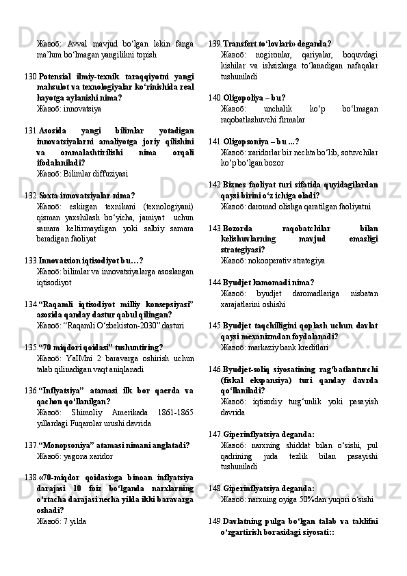 Жавоб:   Avval   mavjud   bo‘lgan   lekin   fanga
ma’lum bo‘lmagan yangilikni topish
130. Potensial   ilmiy-texnik   taraqqiyotni   yangi
mahsulot va texnologiyalar ko‘rinishida real
hayotga aylanishi nima?
Жавоб:   innovatsiya
131. Asosida   yangi   bilimlar   yotadigan
innovatsiyalarni   amaliyotga   joriy   qilishini
va   ommalashtirilishi   nima   orqali
ifodalaniladi?
Жавоб:   Bilimlar diffuziyasi
132. Soxta innovatsiyalar nima?
Жавоб:   eskirgan   texnikani   (texnologiyani)
qisman   yaxshilash   bo‘yicha,   jamiyat     uchun
samara   keltirmaydigan   yoki   salbiy   samara
beradigan faoliyat
133. Innovatsion iqtisodiyot bu…?
Жавоб:   bilimlar va innovatsiyalarga asoslangan
iqtisodiyot
134. “Raqamli   iqtisodiyot   milliy   konsepsiyasi”
asosida qanday dastur qabul qilingan?
Жавоб:   “Raqamli O‘zbekiston-2030” dasturi
135. “70 miqdori qoidasi” tushuntiring?
Жавоб:   YaIMni   2   baravarga   oshirish   uchun
talab qilinadigan vaqt aniqlanadi
136. “Inflyatsiya”   atamasi   ilk   bor   qaerda   va
qachon qo‘llanilgan?
Жавоб:   Shimoliy   Amerikada   1861-1865
yillardagi Fuqarolar urushi davrida   
137. “Monopsoniya” atamasi nimani anglatadi?
Жавоб:   yagona xaridor   
138. «70-miqdor   qoidasi»ga   binoan   inflyatsiya
darajasi   10   foiz   bo‘lganda   narxlarning
o‘rtacha darajasi necha yilda ikki baravarga
oshadi?
Жавоб:   7 yilda     139. Transfert to‘lovlari» deganda?
Жавоб:   nogironlar,   qariyalar,   boquvdagi
kishilar   va   ishsizlarga   to‘lanadigan   nafaqalar
tushuniladi    
140. Oligopoliya – bu?
Жавоб:   unchalik   ko‘p   bo‘lmagan
raqobatlashuvchi firmalar    
141. Oligopsoniya – bu ...?
Жавоб:   xaridorlar bir nechta bo‘lib, sotuvchilar
ko‘p bo‘lgan bozor    
142. Biznes   faoliyat   turi   sifatida   quyidagilardan
qaysi birini o‘z ichiga oladi?
Жавоб:   daromad olishga qaratilgan faoliyatni
143. Bozorda   raqobatchilar   bilan
kelishuvlarning   mavjud   emasligi
strategiyasi?
Жавоб:   nokooperativ strategiya    
144. Byudjet kamomadi nima?
Жавоб:   byudjet   daromadlariga   nisbatan
xarajatlarini oshishi    
145. Byudjet   taqchilligini   qoplash   uchun   davlat
qaysi mexanizmdan foydalanadi?
Жавоб:   markaziy bank kreditlari    
146. Byudjet-soliq   siyosatining   rag‘batlantuvchi
(fiskal   ekspansiya)   turi   qanday   davrda
qo‘llaniladi?
Жавоб:   iqtisodiy   turg‘unlik   yoki   pasayish
davrida     
147. Giperinflyatsiya deganda:
Жавоб:   narxning   shiddat   bilan   o‘sishi,   pul
qadrining   juda   tezlik   bilan   pasayishi
tushuniladi     
148. Giperinflyatsiya deganda:
Жавоб:   narxning oyiga 50%dan yuqori o‘sishi
149. Davlatning   pulga   bo‘lgan   talab   va   taklifni
o‘zgartirish borasidagi siyosati:: 