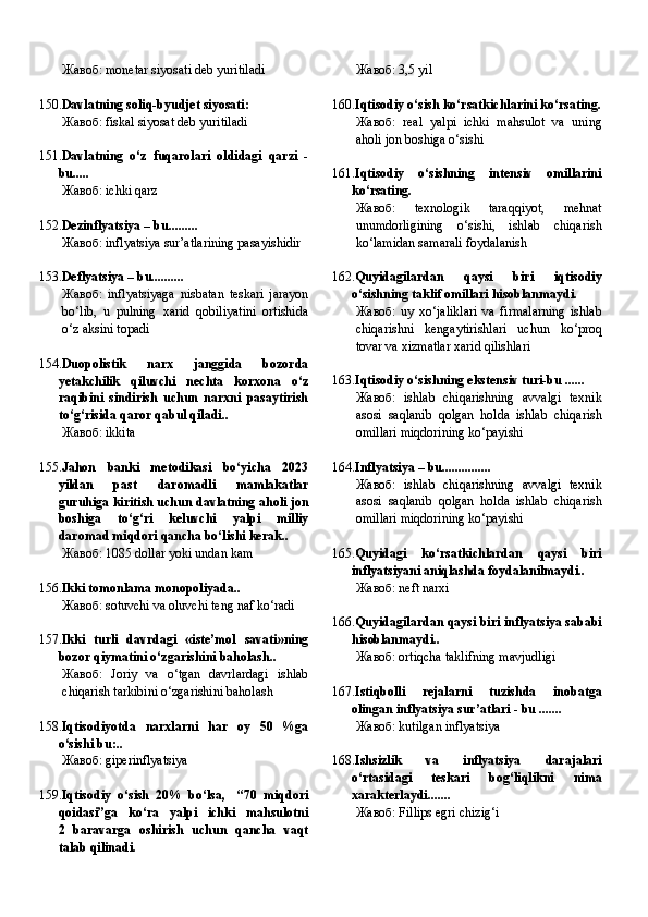 Жавоб:   monetar siyosati deb yuritiladi  
150. Davlatning soliq-byudjet siyosati:
Жавоб:   fiskal siyosat deb yuritiladi
151. Davlatning   o‘z   fuqarolari   oldidagi   qarzi   -
bu.....
Жавоб:   ichki qarz
152. Dezinflyatsiya – bu.........
Жавоб:   inflyatsiya sur’atlarining pasayishidir
153. Deflyatsiya – bu..........
Жавоб:   inflyatsiyaga   nisbatan   teskari   jarayon
bo‘lib,   u   pulning   xarid   qobiliyatini   ortishida
o‘z aksini topadi
154. Duopolistik   narx   janggida   bozorda
yetakchilik   qiluvchi   nechta   korxona   o‘z
raqibini   sindirish   uchun   narxni   pasaytirish
to‘g‘risida qaror qabul qiladi..
Жавоб:   ikkita
155. Jahon   banki   metodikasi   bo‘yicha   2023
yildan   past   daromadli   mamlakatlar
guruhiga kiritish uchun davlatning aholi jon
boshiga   to‘g‘ri   keluvchi   yalpi   milliy
daromad miqdori qancha bo‘lishi kerak..
Жавоб:   1085 dollar yoki undan kam
156. Ikki tomonlama monopoliyada..
Жавоб:   sotuvchi va oluvchi teng naf ko‘radi
157. Ikki   turli   davrdagi   «iste’mol   savati»ning
bozor qiymatini o‘zgarishini baholash..
Жавоб:   Joriy   va   o‘tgan   davrlardagi   ishlab
chiqarish tarkibini o‘zgarishini baholash
158. Iqtisodiyotda   narxlarni   har   oy   50   %ga
o‘sishi bu:..
Жавоб:   giperinflyatsiya
159. Iqtisodiy   o‘sish   20%   bo‘lsa,     “70   miqdori
qoidasi”ga   ko‘ra   yalpi   ichki   mahsulotni
2   baravarga   oshirish   uchun   qancha   vaqt
talab qilinadi. Жавоб:   3,5 yil
160. Iqtisodiy o‘sish ko‘rsatkichlarini ko‘rsating.
Жавоб:   real   yalpi   ichki   mahsulot   va   uning
aholi jon boshiga o‘sishi
161. Iqtisodiy   o‘sishning   intensiv   omillarini
ko‘rsating.
Жавоб:   texnologik   taraqqiyot,   mehnat
unumdorligining   o‘sishi,   ishlab   chiqarish
ko‘lamidan samarali foydalanish
162. Quyidagilardan   qaysi   biri   iqtisodiy
o‘sishning taklif omillari hisoblanmaydi.
Жавоб:   uy   xo‘jaliklari   va   firmalarning   ishlab
chiqarishni   kengaytirishlari   uchun   ko‘proq
tovar va xizmatlar xarid qilishlari
163. Iqtisodiy o‘sishning ekstensiv turi-bu ......
Жавоб:   ishlab   chiqarishning   avvalgi   texnik
asosi   saqlanib   qolgan   holda   ishlab   chiqarish
omillari miqdorining ko‘payishi
164. Inflyatsiya – bu...............
Жавоб:   ishlab   chiqarishning   avvalgi   texnik
asosi   saqlanib   qolgan   holda   ishlab   chiqarish
omillari miqdorining ko‘payishi
165. Quyidagi   ko‘rsatkichlardan   qaysi   biri
inflyatsiyani aniqlashda foydalanilmaydi..
Жавоб:   neft narxi
166. Quyidagilardan qaysi biri inflyatsiya sababi
hisoblanmaydi..
Жавоб:   ortiqcha taklifning mavjudligi
167. Istiqbolli   rejalarni   tuzishda   inobatga
olingan inflyatsiya sur’atlari - bu .......
Жавоб:   kutilgan inflyatsiya
168. Ishsizlik   va   inflyatsiya   darajalari
o‘rtasidagi   teskari   bog‘liqlikni   nima
xarakterlaydi.......
Жавоб:   Fillips egri chizig‘i 