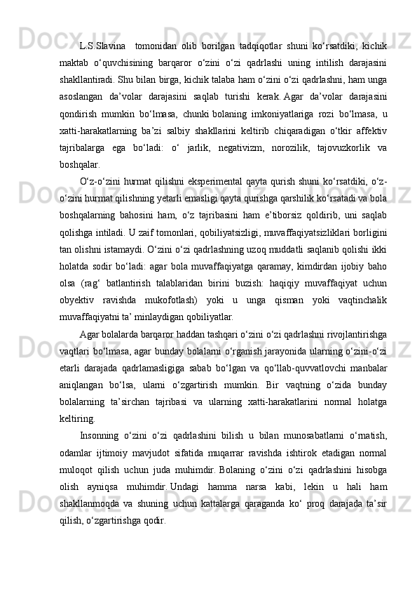 L.S.Slavina     tomonidan   olib   borilgan   tadqiqotlar   shuni   ko‘rsatdiki,   kichik
maktab   o‘quvchisining   barqaror   o‘zini   o‘zi   qadrlashi   uning   intilish   darajasini
shakllantiradi.   Shu bilan birga, kichik talaba ham o‘zini o‘zi qadrlashni, ham unga
asoslangan   da’volar   darajasini   saqlab   turishi   kerak.   Agar   da’volar   darajasini
qondirish   mumkin   bo‘lmasa,   chunki   bolaning   imkoniyatlariga   rozi   bo‘lmasa,   u
xatti-harakatlarning   ba’zi   salbiy   shakllarini   keltirib   chiqaradigan   o‘tkir   affektiv
tajribalarga   ega   bo‘ladi:   o‘   jarlik,   negativizm,   norozilik,   tajovuzkorlik   va
boshqalar.
O‘z-o‘zini hurmat  qilishni  eksperimental qayta qurish shuni  ko‘rsatdiki, o‘z-
o‘zini hurmat qilishning yetarli emasligi qayta qurishga qarshilik ko‘rsatadi va bola
boshqalarning   bahosini   ham,   o‘z   tajribasini   ham   e’tiborsiz   qoldirib,   uni   saqlab
qolishga intiladi.   U zaif tomonlari, qobiliyatsizligi, muvaffaqiyatsizliklari borligini
tan olishni istamaydi.   O‘zini o‘zi qadrlashning uzoq muddatli saqlanib qolishi ikki
holatda   sodir   bo‘ladi:   agar   bola   muvaffaqiyatga   qaramay,   kimdirdan   ijobiy   baho
olsa   (rag‘   batlantirish   talablaridan   birini   buzish:   haqiqiy   muvaffaqiyat   uchun
obyektiv   ravishda   mukofotlash)   yoki   u   unga   qisman   yoki   vaqtinchalik
muvaffaqiyatni ta’ minlaydigan qobiliyatlar.
Agar bolalarda barqaror haddan tashqari o‘zini o‘zi qadrlashni rivojlantirishga
vaqtlari bo‘lmasa, agar bunday bolalarni o‘rganish jarayonida ularning o‘zini-o‘zi
etarli   darajada   qadrlamasligiga   sabab   bo‘lgan   va   qo‘llab-quvvatlovchi   manbalar
aniqlangan   bo‘lsa,   ularni   o‘zgartirish   mumkin.   Bir   vaqtning   o‘zida   bunday
bolalarning   ta’sirchan   tajribasi   va   ularning   xatti-harakatlarini   normal   holatga
keltiring.
Insonning   o‘zini   o‘zi   qadrlashini   bilish   u   bilan   munosabatlarni   o‘rnatish,
odamlar   ijtimoiy   mavjudot   sifatida   muqarrar   ravishda   ishtirok   etadigan   normal
muloqot   qilish   uchun   juda   muhimdir.   Bolaning   o‘zini   o‘zi   qadrlashini   hisobga
olish   ayniqsa   muhimdir.   Undagi   hamma   narsa   kabi,   lekin   u   hali   ham
shakllanmoqda   va   shuning   uchun   kattalarga   qaraganda   ko‘   proq   darajada   ta’sir
qilish, o‘zgartirishga qodir. 