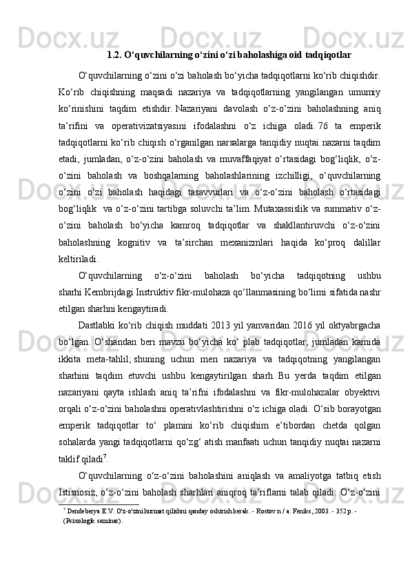 1.2.  O‘quvchilarning o‘zini o‘zi baholashiga oid tadqiqotlar
O‘quvchilarning o‘zini o‘zi baholash bo‘yicha tadqiqotlarni ko‘rib chiqishdir.
Ko‘rib   chiqishning   maqsadi   nazariya   va   tadqiqotlarning   yangilangan   umumiy
ko‘rinishini   taqdim   etishdir.   Nazariyani   davolash   o‘z-o‘zini   baholashning   aniq
ta’rifini   va   operativizatsiyasini   ifodalashni   o‘z   ichiga   oladi.   76   ta   emperik
tadqiqotlarni  ko‘rib chiqish o‘rganilgan narsalarga tanqidiy nuqtai  nazarni  taqdim
etadi,   jumladan,   o‘z-o‘zini   baholash   va   muvaffaqiyat   o‘rtasidagi   bog‘liqlik,   o‘z-
o‘zini   baholash   va   boshqalarning   baholashlarining   izchilligi,   o‘quvchilarning
o‘zini   o‘zi   baholash   haqidagi   tasavvurlari   va   o‘z-o‘zini   baholash   o‘rtasidagi
bog‘liqlik   va  o‘z-o‘zini  tartibga soluvchi  ta’lim.   Mutaxassislik  va  summativ  o‘z-
o‘zini   baholash   bo‘yicha   kamroq   tadqiqotlar   va   shakllantiruvchi   o‘z-o‘zini
baholashning   kognitiv   va   ta’sirchan   mexanizmlari   haqida   ko‘proq   dalillar
keltiriladi.
O‘quvchilarning   o‘z-o‘zini   baholash   bo‘yicha   tadqiqotning   ushbu
sharhi   Kembrijdagi Instruktiv fikr-mulohaza qo‘llanmasining   bo‘limi sifatida nashr
etilgan sharhni kengaytiradi. 
Dastlabki ko‘rib chiqish muddati 2013 yil yanvaridan 2016 yil oktyabrgacha
bo‘lgan.   O‘shandan   beri   mavzu   bo‘yicha   ko‘   plab   tadqiqotlar,   jumladan   kamida
ikkita   meta-tahlil;   shuning   uchun   men   nazariya   va   tadqiqotning   yangilangan
sharhini   taqdim   etuvchi   ushbu   kengaytirilgan   sharh.   Bu   yerda   taqdim   etilgan
nazariyani   qayta   ishlash   aniq   ta’rifni   ifodalashni   va   fikr-mulohazalar   obyektivi
orqali o‘z-o‘zini baholashni operativlashtirishni o‘z ichiga oladi.   O‘sib borayotgan
emperik   tadqiqotlar   to‘   plamini   ko‘rib   chiqishim   e’tibordan   chetda   qolgan
sohalarda yangi  tadqiqotlarni qo‘zg‘  atish manfaati  uchun tanqidiy nuqtai nazarni
taklif qiladi 7
.
O‘quvchilarning   o‘z-o‘zini   baholashini   aniqlash   va   amaliyotga   tatbiq   etish
Istisnosiz,  o‘z-o‘zini   baholash  sharhlari  aniqroq ta’riflarni  talab  qiladi:  O‘z-o‘zini
7
  Dendeberya E.V. O'z-o'zini hurmat qilishni qanday oshirish kerak. - Rostov n / a: Feniks, 2003. - 352 p. - 
(Psixologik seminar). 