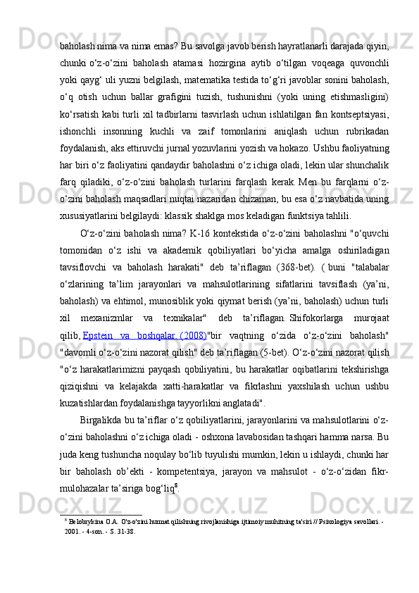 baholash nima va nima emas?   Bu savolga javob berish hayratlanarli darajada qiyin,
chunki   o‘z-o‘zini   baholash   atamasi   hozirgina   aytib   o‘tilgan   voqeaga   quvonchli
yoki qayg‘ uli yuzni belgilash, matematika testida to‘g‘ri javoblar sonini baholash,
o‘q   otish   uchun   ballar   grafigini   tuzish,   tushunishni   (yoki   uning   etishmasligini)
ko‘rsatish   kabi  turli  xil  tadbirlarni  tasvirlash  uchun  ishlatilgan   fan  kontseptsiyasi,
ishonchli   insonning   kuchli   va   zaif   tomonlarini   aniqlash   uchun   rubrikadan
foydalanish, aks ettiruvchi jurnal yozuvlarini yozish va hokazo.   Ushbu faoliyatning
har biri o‘z faoliyatini qandaydir baholashni o‘z ichiga oladi, lekin ular shunchalik
farq   qiladiki,   o‘z-o‘zini   baholash   turlarini   farqlash   kerak.   Men   bu   farqlarni   o‘z-
o‘zini baholash maqsadlari nuqtai nazaridan chizaman, bu esa o‘z navbatida uning
xususiyatlarini belgilaydi: klassik shaklga mos keladigan funktsiya tahlili.
O‘z-o‘zini baholash nima?   K-16 kontekstida o‘z-o‘zini baholashni "o‘quvchi
tomonidan   o‘z   ishi   va   akademik   qobiliyatlari   bo‘yicha   amalga   oshiriladigan
tavsiflovchi   va   baholash   harakati"   deb   ta’riflagan   (368-bet).   (   buni   "talabalar
o‘zlarining   ta’lim   jarayonlari   va   mahsulotlarining   sifatlarini   tavsiflash   (ya’ni,
baholash) va ehtimol, munosiblik yoki qiymat berish (ya’ni, baholash) uchun turli
xil   mexanizmlar   va   texnikalar"   deb   ta’riflagan.   Shifokorlarga   murojaat
qilib,   Epstein   va   boshqalar.        (2008)    "bir   vaqtning   o‘zida   o‘z-o‘zini   baholash"
"davomli o‘z-o‘zini nazorat qilish" deb ta’riflagan (5-bet).   O‘z-o‘zini nazorat qilish
"o‘z   harakatlarimizni   payqash   qobiliyatini,   bu   harakatlar   oqibatlarini   tekshirishga
qiziqishni   va   kelajakda   xatti-harakatlar   va   fikrlashni   yaxshilash   uchun   ushbu
kuzatishlardan foydalanishga tayyorlikni anglatadi".  
Birgalikda bu ta’riflar o‘z qobiliyatlarini, jarayonlarini va mahsulotlarini o‘z-
o‘zini baholashni o‘z ichiga oladi - oshxona lavabosidan tashqari hamma narsa. Bu
juda keng tushuncha noqulay bo‘lib tuyulishi mumkin, lekin u ishlaydi, chunki har
bir   baholash   ob’ekti   -   kompetentsiya,   jarayon   va   mahsulot   -   o‘z-o‘zidan   fikr-
mulohazalar ta’siriga bog‘liq 8
.
8
  Belobrykina O.A. O'z-o'zini hurmat qilishning rivojlanishiga ijtimoiy muhitning ta'siri // Psixologiya savollari. - 
2001. - 4-son. - S. 31-38. 