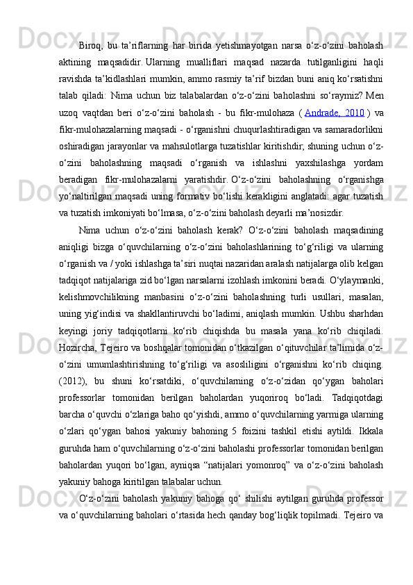 Biroq,   bu   ta’riflarning   har   birida   yetishmayotgan   narsa   o‘z-o‘zini   baholash
aktining   maqsadidir.   Ularning   mualliflari   maqsad   nazarda   tutilganligini   haqli
ravishda ta’kidlashlari mumkin, ammo rasmiy ta’rif bizdan buni aniq ko‘rsatishni
talab   qiladi:   Nima   uchun   biz   talabalardan   o‘z-o‘zini   baholashni   so‘raymiz?   Men
uzoq   vaqtdan   beri   o‘z-o‘zini   baholash   -   bu   fikr-mulohaza   (   Andrade,   2010   )   va
fikr-mulohazalarning maqsadi - o‘rganishni chuqurlashtiradigan va samaradorlikni
oshiradigan jarayonlar va mahsulotlarga tuzatishlar kiritishdir;   shuning uchun o‘z-
o‘zini   baholashning   maqsadi   o‘rganish   va   ishlashni   yaxshilashga   yordam
beradigan   fikr-mulohazalarni   yaratishdir.   O‘z-o‘zini   baholashning   o‘rganishga
yo‘naltirilgan maqsadi  uning formativ bo‘lishi  kerakligini anglatadi:  agar  tuzatish
va tuzatish imkoniyati bo‘lmasa, o‘z-o‘zini baholash deyarli ma’nosizdir.
Nima   uchun   o‘z-o‘zini   baholash   kerak?   O‘z-o‘zini   baholash   maqsadining
aniqligi   bizga   o‘quvchilarning   o‘z-o‘zini   baholashlarining   to‘g‘riligi   va   ularning
o‘rganish va / yoki ishlashga ta’siri nuqtai nazaridan aralash natijalarga olib kelgan
tadqiqot natijalariga zid bo‘lgan narsalarni izohlash imkonini beradi. O‘ylaymanki,
kelishmovchilikning   manbasini   o‘z-o‘zini   baholashning   turli   usullari,   masalan,
uning yig‘indisi va shakllantiruvchi bo‘ladimi, aniqlash mumkin. Ushbu sharhdan
keyingi   joriy   tadqiqotlarni   ko‘rib   chiqishda   bu   masala   yana   ko‘rib   chiqiladi.
Hozircha, Tejeiro va boshqalar tomonidan o‘tkazilgan o‘qituvchilar ta’limida o‘z-
o‘zini   umumlashtirishning   to‘g‘riligi   va   asosliligini   o‘rganishni   ko‘rib   chiqing.
(2012),   bu   shuni   ko‘rsatdiki,   o‘quvchilarning   o‘z-o‘zidan   qo‘ygan   baholari
professorlar   tomonidan   berilgan   baholardan   yuqoriroq   bo‘ladi.   Tadqiqotdagi
barcha o‘quvchi o‘zlariga baho qo‘yishdi, ammo o‘quvchilarning yarmiga ularning
o‘zlari   qo‘ygan   bahosi   yakuniy   bahoning   5   foizini   tashkil   etishi   aytildi.   Ikkala
guruhda ham o‘quvchilarning o‘z-o‘zini baholashi professorlar tomonidan berilgan
baholardan   yuqori   bo‘lgan,   ayniqsa   “natijalari   yomonroq”   va   o‘z-o‘zini   baholash
yakuniy bahoga kiritilgan talabalar uchun. 
O‘z-o‘zini   baholash   yakuniy   bahoga   qo‘   shilishi   aytilgan   guruhda   professor
va o‘quvchilarning baholari o‘rtasida hech qanday bog‘liqlik topilmadi. Tejeiro va