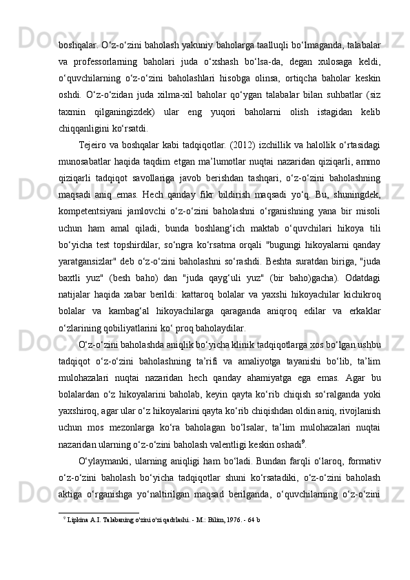 boshqalar. O‘z-o‘zini baholash yakuniy baholarga taalluqli bo‘lmaganda, talabalar
va   professorlarning   baholari   juda   o‘xshash   bo‘lsa-da,   degan   xulosaga   keldi,
o‘quvchilarning   o‘z-o‘zini   baholashlari   hisobga   olinsa,   ortiqcha   baholar   keskin
oshdi.   O‘z-o‘zidan   juda   xilma-xil   baholar   qo‘ygan   talabalar   bilan   suhbatlar   (siz
taxmin   qilganingizdek)   ular   eng   yuqori   baholarni   olish   istagidan   kelib
chiqqanligini ko‘rsatdi.
Tejeiro va boshqalar  kabi  tadqiqotlar. (2012) izchillik va halollik o‘rtasidagi
munosabatlar   haqida   taqdim   etgan   ma’lumotlar   nuqtai   nazaridan   qiziqarli,   ammo
qiziqarli   tadqiqot   savollariga   javob   berishdan   tashqari,   o‘z-o‘zini   baholashning
maqsadi   aniq   emas.   Hech   qanday   fikr   bildirish   maqsadi   yo‘q.   Bu,   shuningdek,
kompetentsiyani   jamlovchi   o‘z-o‘zini   baholashni   o‘rganishning   yana   bir   misoli
uchun   ham   amal   qiladi,   bunda   boshlang‘ich   maktab   o‘quvchilari   hikoya   tili
bo‘yicha   test   topshirdilar,   so‘ngra   ko‘rsatma   orqali   "bugungi   hikoyalarni   qanday
yaratgansizlar"   deb   o‘z-o‘zini   baholashni   so‘rashdi.   Beshta   suratdan   biriga,   "juda
baxtli   yuz"   (besh   baho)   dan   "juda   qayg‘uli   yuz"   (bir   baho)gacha).   Odatdagi
natijalar   haqida   xabar   berildi:   kattaroq   bolalar   va   yaxshi   hikoyachilar   kichikroq
bolalar   va   kambag‘al   hikoyachilarga   qaraganda   aniqroq   edilar   va   erkaklar
o‘zlarining qobiliyatlarini ko‘ proq baholaydilar.
O‘z-o‘zini baholashda aniqlik bo‘yicha klinik tadqiqotlarga xos bo‘lgan ushbu
tadqiqot   o‘z-o‘zini   baholashning   ta’rifi   va   amaliyotga   tayanishi   bo‘lib,   ta’lim
mulohazalari   nuqtai   nazaridan   hech   qanday   ahamiyatga   ega   emas.   Agar   bu
bolalardan   o‘z   hikoyalarini   baholab,   keyin   qayta   ko‘rib   chiqish   so‘ralganda   yoki
yaxshiroq, agar ular o‘z hikoyalarini qayta ko‘rib chiqishdan oldin aniq, rivojlanish
uchun   mos   mezonlarga   ko‘ra   baholagan   bo‘lsalar,   ta’lim   mulohazalari   nuqtai
nazaridan ularning o‘z-o‘zini baholash valentligi keskin oshadi 9
.  
O‘ylaymanki,   ularning   aniqligi   ham   bo‘ladi.   Bundan   farqli   o‘laroq,   formativ
o‘z-o‘zini   baholash   bo‘yicha   tadqiqotlar   shuni   ko‘rsatadiki,   o‘z-o‘zini   baholash
aktiga   o‘rganishga   yo‘naltirilgan   maqsad   berilganda,   o‘quvchilarning   o‘z-o‘zini
9
  Lipkina A.I. Talabaning o'zini o'zi qadrlashi. - M.: Bilim, 1976. - 64 b