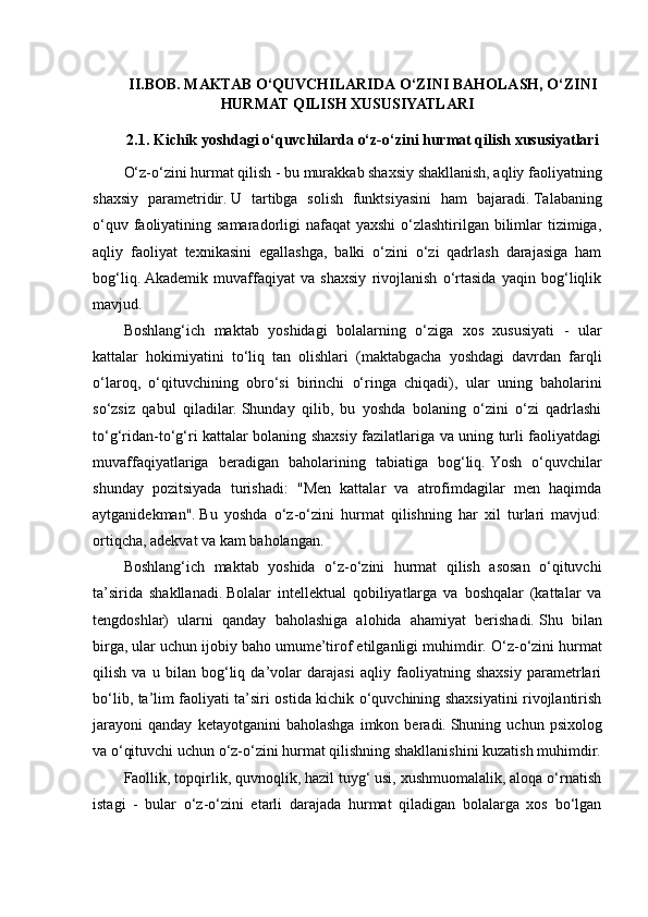 II . BOB .   MAKTAB   O ‘ QUVCHILARIDA   O ‘ ZINI   BAHOLASH ,  O ‘ ZINI
HURMAT   QILISH   XUSUSIYATLARI
2.1. Kichik yoshdagi o‘quvchilarda o‘z-o‘zini hurmat qilish xususiyatlari
O‘z-o‘zini hurmat qilish - bu murakkab shaxsiy shakllanish, aqliy faoliyatning
shaxsiy   parametridir.   U   tartibga   solish   funktsiyasini   ham   bajaradi.   Talabaning
o‘quv faoliyatining samaradorligi nafaqat  yaxshi  o‘zlashtirilgan bilimlar  tizimiga,
aqliy   faoliyat   texnikasini   egallashga,   balki   o‘zini   o‘zi   qadrlash   darajasiga   ham
bog‘liq.   Akademik   muvaffaqiyat   va   shaxsiy   rivojlanish   o‘rtasida   yaqin   bog‘liqlik
mavjud.
Boshlang‘ich   maktab   yoshidagi   bolalarning   o‘ziga   xos   xususiyati   -   ular
kattalar   hokimiyatini   to‘liq   tan   olishlari   (maktabgacha   yoshdagi   davrdan   farqli
o‘laroq,   o‘qituvchining   obro‘si   birinchi   o‘ringa   chiqadi),   ular   uning   baholarini
so‘zsiz   qabul   qiladilar.   Shunday   qilib,   bu   yoshda   bolaning   o‘zini   o‘zi   qadrlashi
to‘g‘ridan-to‘g‘ri kattalar bolaning shaxsiy fazilatlariga va uning turli faoliyatdagi
muvaffaqiyatlariga   beradigan   baholarining   tabiatiga   bog‘liq.   Yosh   o‘quvchilar
shunday   pozitsiyada   turishadi:   "Men   kattalar   va   atrofimdagilar   men   haqimda
aytganidekman".   Bu   yoshda   o‘z-o‘zini   hurmat   qilishning   har   xil   turlari   mavjud:
ortiqcha, adekvat va kam baholangan.
Boshlang‘ich   maktab   yoshida   o‘z-o‘zini   hurmat   qilish   asosan   o‘qituvchi
ta’sirida   shakllanadi.   Bolalar   intellektual   qobiliyatlarga   va   boshqalar   (kattalar   va
tengdoshlar)   ularni   qanday   baholashiga   alohida   ahamiyat   berishadi.   Shu   bilan
birga, ular uchun ijobiy baho umume’tirof etilganligi muhimdir.   O‘z-o‘zini hurmat
qilish   va   u   bilan   bog‘liq   da’volar   darajasi   aqliy   faoliyatning   shaxsiy   parametrlari
bo‘lib, ta’lim faoliyati ta’siri ostida kichik o‘quvchining shaxsiyatini rivojlantirish
jarayoni   qanday   ketayotganini   baholashga   imkon  beradi.   Shuning  uchun   psixolog
va o‘qituvchi uchun o‘z-o‘zini hurmat qilishning shakllanishini kuzatish muhimdir.
Faollik, topqirlik, quvnoqlik, hazil tuyg‘ usi, xushmuomalalik, aloqa o‘rnatish
istagi   -   bular   o‘z-o‘zini   etarli   darajada   hurmat   qiladigan   bolalarga   xos   bo‘lgan 