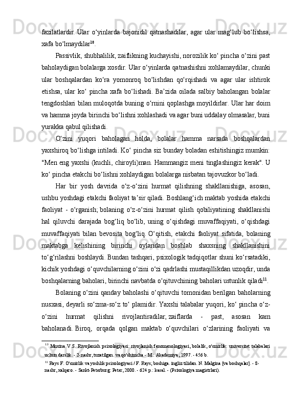 fazilatlardir.   Ular   o‘yinlarda   bajonidil   qatnashadilar,   agar   ular   mag‘lub   bo‘lishsa,
xafa bo‘lmaydilar 10
.
Passivlik, shubhalilik, zaiflikning kuchayishi, norozilik ko‘ pincha o‘zini past
baholaydigan bolalarga xosdir.   Ular o‘yinlarda qatnashishni xohlamaydilar, chunki
ular   boshqalardan   ko‘ra   yomonroq   bo‘lishdan   qo‘rqishadi   va   agar   ular   ishtirok
etishsa,   ular   ko‘   pincha   xafa   bo‘lishadi.   Ba’zida   oilada   salbiy   baholangan   bolalar
tengdoshlari bilan muloqotda buning o‘rnini qoplashga moyildirlar.   Ular har doim
va hamma joyda birinchi bo‘lishni xohlashadi va agar buni uddalay olmasalar, buni
yurakka qabul qilishadi.
O‘zini   yuqori   baholagan   holda,   bolalar   hamma   narsada   boshqalardan
yaxshiroq bo‘lishga intiladi.   Ko‘ pincha siz bunday boladan eshitishingiz mumkin:
"Men eng yaxshi (kuchli, chiroyli)man. Hammangiz meni tinglashingiz kerak".   U
ko‘ pincha etakchi bo‘lishni xohlaydigan bolalarga nisbatan tajovuzkor bo‘ladi.
Har   bir   yosh   davrida   o‘z-o‘zini   hurmat   qilishning   shakllanishiga,   asosan,
ushbu yoshdagi etakchi faoliyat ta’sir qiladi.   Boshlang‘ich maktab yoshida etakchi
faoliyat   -   o‘rganish;   bolaning   o‘z-o‘zini   hurmat   qilish   qobiliyatining   shakllanishi
hal   qiluvchi   darajada   bog‘liq   bo‘lib,   uning   o‘qishdagi   muvaffaqiyati,   o‘qishdagi
muvaffaqiyati   bilan   bevosita   bog‘liq.   O‘qitish,   etakchi   faoliyat   sifatida,   bolaning
maktabga   kelishining   birinchi   oylaridan   boshlab   shaxsning   shakllanishini
to‘g‘rilashni boshlaydi.   Bundan tashqari, psixologik tadqiqotlar shuni ko‘rsatadiki,
kichik yoshdagi o‘quvchilarning o‘zini o‘zi qadrlashi mustaqillikdan uzoqdir, unda
boshqalarning baholari, birinchi navbatda o‘qituvchining baholari ustunlik qiladi 11
.  
Bolaning o‘zini qanday baholashi o‘qituvchi tomonidan berilgan baholarning
nusxasi, deyarli so‘zma-so‘z to‘ plamidir.   Yaxshi talabalar yuqori, ko‘ pincha o‘z-
o‘zini   hurmat   qilishni   rivojlantiradilar,   zaiflarda   -   past,   asosan   kam
baholanadi.   Biroq,   orqada   qolgan   maktab   o‘quvchilari   o‘zlarining   faoliyati   va
10
  Muxina   V.S.   Rivojlanish   psixologiyasi:   rivojlanish   fenomenologiyasi,   bolalik,   o'smirlik:   universitet   talabalari
uchun darslik. - 2-nashr, tuzatilgan. va qo'shimcha - M.: Akademiya, 1997. - 456 b.
11
  Rays F. O'smirlik va yoshlik psixologiyasi / F. Rays; boshiga. ingliz tilidan. N. Malgina [va boshqalar]. - 8-
nashr, xalqaro. - Sankt-Peterburg: Peter, 2000. - 624 p.: kasal. - (Psixologiya magistrlari). 