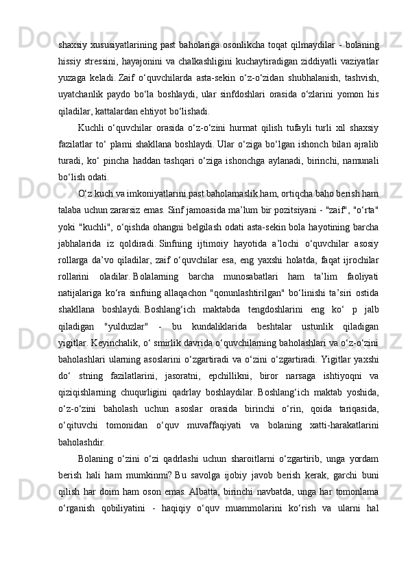 shaxsiy   xususiyatlarining   past   baholariga   osonlikcha   toqat   qilmaydilar   -   bolaning
hissiy   stressini,   hayajonini   va   chalkashligini   kuchaytiradigan   ziddiyatli   vaziyatlar
yuzaga   keladi.   Zaif   o‘quvchilarda   asta-sekin   o‘z-o‘zidan   shubhalanish,   tashvish,
uyatchanlik   paydo   bo‘la   boshlaydi,   ular   sinfdoshlari   orasida   o‘zlarini   yomon   his
qiladilar, kattalardan ehtiyot bo‘lishadi.
Kuchli   o‘quvchilar   orasida   o‘z-o‘zini   hurmat   qilish   tufayli   turli   xil   shaxsiy
fazilatlar   to‘   plami   shakllana   boshlaydi.   Ular   o‘ziga   bo‘lgan   ishonch   bilan   ajralib
turadi,   ko‘   pincha   haddan   tashqari   o‘ziga   ishonchga   aylanadi,   birinchi,   namunali
bo‘lish odati.
O‘z kuch va imkoniyatlarini past baholamaslik ham, ortiqcha baho berish ham
talaba uchun zararsiz emas.   Sinf jamoasida ma’lum bir pozitsiyani - "zaif", "o‘rta"
yoki "kuchli", o‘qishda ohangni belgilash odati  asta-sekin bola hayotining barcha
jabhalarida   iz   qoldiradi.   Sinfning   ijtimoiy   hayotida   a’lochi   o‘quvchilar   asosiy
rollarga   da’vo   qiladilar,   zaif   o‘quvchilar   esa,   eng   yaxshi   holatda,   faqat   ijrochilar
rollarini   oladilar.   Bolalarning   barcha   munosabatlari   ham   ta’lim   faoliyati
natijalariga   ko‘ra   sinfning   allaqachon   "qonunlashtirilgan"   bo‘linishi   ta’siri   ostida
shakllana   boshlaydi.   Boshlang‘ich   maktabda   tengdoshlarini   eng   ko‘   p   jalb
qiladigan   "yulduzlar"   -   bu   kundaliklarida   beshtalar   ustunlik   qiladigan
yigitlar.   Keyinchalik, o‘ smirlik davrida o‘quvchilarning baholashlari va o‘z-o‘zini
baholashlari   ularning   asoslarini   o‘zgartiradi   va   o‘zini   o‘zgartiradi.   Yigitlar   yaxshi
do‘   stning   fazilatlarini,   jasoratni,   epchillikni,   biror   narsaga   ishtiyoqni   va
qiziqishlarning   chuqurligini   qadrlay   boshlaydilar.   Boshlang‘ich   maktab   yoshida,
o‘z-o‘zini   baholash   uchun   asoslar   orasida   birinchi   o‘rin,   qoida   tariqasida,
o‘qituvchi   tomonidan   o‘quv   muvaffaqiyati   va   bolaning   xatti-harakatlarini
baholashdir.
Bolaning   o‘zini   o‘zi   qadrlashi   uchun   sharoitlarni   o‘zgartirib,   unga   yordam
berish   hali   ham   mumkinmi?   Bu   savolga   ijobiy   javob   berish   kerak,   garchi   buni
qilish   har   doim   ham   oson   emas.   Albatta,   birinchi   navbatda,   unga   har   tomonlama
o‘rganish   qobiliyatini   -   haqiqiy   o‘quv   muammolarini   ko‘rish   va   ularni   hal 