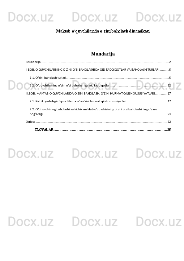 Maktab o‘quvchilarida o‘zini baholash dinamikasi
Mundarija
Mundarija .................................................................................................................................................... 2
I BOB. O‘QUVCHILARNING O‘ZINI O‘ZI BAHOLASHIGA OID TADQIQOTLAR VA BAHOLASH TURLARI ........... 5
1.1.   O‘zini baholash turlari ....................................................................................................................... 5
1.2. O‘quvchilarning o‘zini o‘zi baholashiga oid tadqiqotlar .................................................................. 12
II.BOB. MAKTAB O‘QUVCHILARIDA O‘ZINI BAHOLASH, O‘ZINI HURMAT QILISH XUSUSIYATLARI .............. 17
2.1. Kichik yoshdagi o‘quvchilarda o‘z-o‘zini hurmat qilish xususiyatlari ............................................... 17
2.2. O‘qituvchining baholashi va kichik maktab o‘quvchisining o‘zini o‘zi baholashining o‘zaro 
bog‘liqligi. .............................................................................................................................................. 24
Xulosa ........................................................................................................................................................ 32
ILOVALAR………………………………………………………………………………………..35 