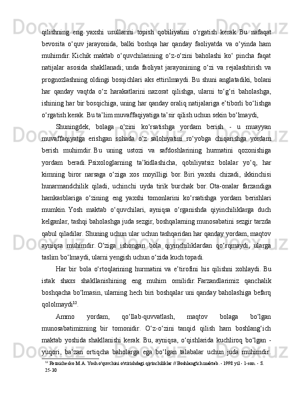 qilishning   eng   yaxshi   usullarini   topish   qobiliyatini   o‘rgatish   kerak.   Bu   nafaqat
bevosita   o‘quv   jarayonida,   balki   boshqa   har   qanday   faoliyatda   va   o‘yinda   ham
muhimdir.   Kichik   maktab   o‘quvchilarining   o‘z-o‘zini   baholashi   ko‘   pincha   faqat
natijalar   asosida   shakllanadi;   unda   faoliyat   jarayonining   o‘zi   va   rejalashtirish   va
prognozlashning  oldingi  bosqichlari aks  ettirilmaydi.   Bu shuni  anglatadiki, bolani
har   qanday   vaqtda   o‘z   harakatlarini   nazorat   qilishga,   ularni   to‘g‘ri   baholashga,
ishining har bir bosqichiga, uning har qanday oraliq natijalariga e’tiborli bo‘lishga
o‘rgatish kerak.   Bu ta’lim muvaffaqiyatiga ta’sir qilish uchun sekin bo‘lmaydi,
Shuningdek,   bolaga   o‘zini   ko‘rsatishga   yordam   berish   -   u   muayyan
muvaffaqiyatga   erishgan   sohada   o‘z   salohiyatini   ro‘yobga   chiqarishga   yordam
berish   muhimdir.   Bu   uning   ustozi   va   safdoshlarining   hurmatini   qozonishiga
yordam   beradi.   Psixologlarning   ta’kidlashicha,   qobiliyatsiz   bolalar   yo‘q,   har
kimning   biror   narsaga   o‘ziga   xos   moyilligi   bor.   Biri   yaxshi   chizadi,   ikkinchisi
hunarmandchilik   qiladi,   uchinchi   uyda   tirik   burchak   bor.   Ota-onalar   farzandiga
hamkasblariga   o‘zining   eng   yaxshi   tomonlarini   ko‘rsatishga   yordam   berishlari
mumkin.   Yosh   maktab   o‘quvchilari,   ayniqsa   o‘rganishda   qiyinchiliklarga   duch
kelganlar, tashqi baholashga juda sezgir, boshqalarning munosabatini sezgir tarzda
qabul qiladilar.   Shuning uchun ular uchun tashqaridan har qanday yordam, maqtov
ayniqsa   muhimdir.   O‘ziga   ishongan   bola   qiyinchiliklardan   qo‘rqmaydi,   ularga
taslim bo‘lmaydi, ularni yengish uchun o‘zida kuch topadi.
Har   bir   bola   o‘rtoqlarining   hurmatini   va   e’tirofini   his   qilishni   xohlaydi.   Bu
istak   shaxs   shakllanishining   eng   muhim   omilidir.   Farzandlarimiz   qanchalik
boshqacha bo‘lmasin, ularning hech biri boshqalar uni qanday baholashiga befarq
qololmaydi 12
.
Ammo   yordam,   qo‘llab-quvvatlash,   maqtov   bolaga   bo‘lgan
munosabatimizning   bir   tomonidir.   O‘z-o‘zini   tanqid   qilish   ham   boshlang‘ich
maktab   yoshida   shakllanishi   kerak.   Bu,   ayniqsa,   o‘qishlarida   kuchliroq   bo‘lgan   -
yuqori,   ba’zan   ortiqcha   baholarga   ega   bo‘lgan   talabalar   uchun   juda   muhimdir.
12
  Reznichesko M.A. Yosh o'quvchini o'stirishdagi qiyinchiliklar // Boshlang'ich maktab. - 1998 yil - 1-son. - S. 
25-30 