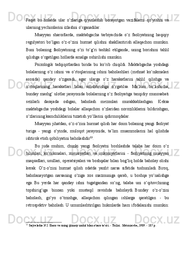 Faqat   bu   holatda   ular   o‘zlariga   qiyinlashib   borayotgan   vazifalarni   qo‘yishni   va
ularning yechimlarini izlashni o‘rganadilar.
Muayyan   sharoitlarda,   maktabgacha   tarbiyachida   o‘z   faoliyatining   haqiqiy
regulyatori   bo‘lgan   o‘z-o‘zini   hurmat   qilishni   shakllantirish   allaqachon   mumkin.
Buni   bolaning   faoliyatining   o‘zi   to‘g‘ri   tashkil   etilganda,   uning   borishini   tahlil
qilishga o‘rgatilgan hollarda amalga oshirilishi mumkin.
Psixologik   tadqiqotlardan   birida   bu   ko‘rib   chiqildi.   Maktabgacha   yoshdagi
bolalarning   o‘z   ishini   va   o‘rtoqlarining   ishini   baholashlari   (mehnat   ko‘nikmalari
asosida)   qanday   o‘zgaradi,   agar   ularga   o‘z   harakatlarini   tahlil   qilishga   va
o‘rtoqlarining   harakatlari   bilan   solishtirishga   o‘rgatilsa.   Ma’lum   bo‘lishicha,
bunday mashg‘ ulotlar jarayonida bolalarning o‘z faoliyatiga tanqidiy munosabati
sezilarli   darajada   oshgan,   baholash   mezonlari   murakkablashgan.   Keksa
maktabgacha   yoshdagi   bolalar   allaqachon   o‘zlaridan   noroziliklarini   bildirishgan,
o‘zlarining kamchiliklarini tuzatish yo‘llarini qidirmoqdalar.
Muayyan jihatdan, o‘z-o‘zini hurmat qilish har doim bolaning yangi faoliyat
turiga   -   yangi   o‘yinda,   muloqot   jarayonida,   ta’lim   muammolarini   hal   qilishda
ishtirok etish qobiliyatini baholashdir 13
.
Bu   juda   muhim,   chunki   yangi   faoliyatni   boshlashda   talaba   har   doim   o‘z
bilimlari,   ko‘nikmalari,   xususiyatlari   va   imkoniyatlarini   -   faoliyatning   muayyan
maqsadlari, usullari, operatsiyalari va boshqalar bilan bog‘liq holda baholay olishi
kerak.   O‘z-o‘zini   hurmat   qilish   odatda   yaxlit   narsa   sifatida   tushuniladi.   Biroq,
baholanayotgan   narsaning   o‘ziga   xos   mazmuniga   qarab,   u   boshqa   yo‘nalishga
ega.   Bu   yerda   har   qanday   ishni   tugatgandan   so‘ng,   talaba   uni   o‘qituvchining
topshirig‘iga   binoan   yoki   mustaqil   ravishda   baholaydi.   Bunday   o‘z-o‘zini
baholash,   go‘yo   o‘tmishga,   allaqachon   qilingan   ishlarga   qaratilgan   -   bu
retrospektiv   baholash.   U   umumlashtirilgan   hukmlarda   ham   ifodalanishi   mumkin:
13
  Sarjveladze N.I. Shaxs va uning ijtimoiy muhit bilan o'zaro ta'siri. - Tbilisi.: Metsniereba, 1989. - 187 p.  