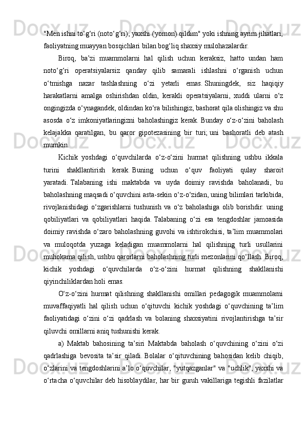 "Men ishni to‘g‘ri (noto‘g‘ri), yaxshi (yomon) qildim" yoki ishning ayrim jihatlari,
faoliyatning muayyan bosqichlari bilan bog‘liq shaxsiy mulohazalardir.
Biroq,   ba’zi   muammolarni   hal   qilish   uchun   keraksiz,   hatto   undan   ham
noto‘g‘ri   operatsiyalarsiz   qanday   qilib   samarali   ishlashni   o‘rganish   uchun
o‘tmishga   nazar   tashlashning   o‘zi   yetarli   emas.   Shuningdek,   siz   haqiqiy
harakatlarni   amalga   oshirishdan   oldin,   kerakli   operatsiyalarni,   xuddi   ularni   o‘z
ongingizda o‘ynagandek, oldindan ko‘ra bilishingiz, bashorat qila olishingiz va shu
asosda   o‘z   imkoniyatlaringizni   baholashingiz   kerak.   Bunday   o‘z-o‘zini   baholash
kelajakka   qaratilgan,   bu   qaror   gipotezasining   bir   turi;   uni   bashoratli   deb   atash
mumkin.
Kichik   yoshdagi   o‘quvchilarda   o‘z-o‘zini   hurmat   qilishning   ushbu   ikkala
turini   shakllantirish   kerak.   Buning   uchun   o‘quv   faoliyati   qulay   sharoit
yaratadi.   Talabaning   ishi   maktabda   va   uyda   doimiy   ravishda   baholanadi,   bu
baholashning maqsadi o‘quvchini asta-sekin o‘z-o‘zidan, uning bilimlari tarkibida,
rivojlanishidagi   o‘zgarishlarni   tushunish   va   o‘z   baholashiga   olib   borishdir.   uning
qobiliyatlari   va   qobiliyatlari   haqida.   Talabaning   o‘zi   esa   tengdoshlar   jamoasida
doimiy  ravishda   o‘zaro   baholashning   guvohi   va   ishtirokchisi,   ta’lim   muammolari
va   muloqotda   yuzaga   keladigan   muammolarni   hal   qilishning   turli   usullarini
muhokama qilish, ushbu qarorlarni baholashning turli mezonlarini qo‘llash. Biroq,
kichik   yoshdagi   o‘quvchilarda   o‘z-o‘zini   hurmat   qilishning   shakllanishi
qiyinchiliklardan holi emas.
O‘z-o‘zini   hurmat   qilishning   shakllanishi   omillari   pedagogik   muammolarni
muvaffaqiyatli   hal   qilish   uchun   o‘qituvchi   kichik   yoshdagi   o‘quvchining   ta’lim
faoliyatidagi   o‘zini   o‘zi   qadrlash   va   bolaning   shaxsiyatini   rivojlantirishga   ta’sir
qiluvchi omillarni aniq tushunishi kerak.
a)   Maktab   bahosining   ta’siri   Maktabda   baholash   o‘quvchining   o‘zini   o‘zi
qadrlashiga   bevosita   ta’sir   qiladi.   Bolalar   o‘qituvchining   bahosidan   kelib   chiqib,
o‘zlarini va tengdoshlarini a’lo o‘quvchilar, "yutqazganlar" va "uchlik", yaxshi va
o‘rtacha o‘quvchilar  deb hisoblaydilar, har bir guruh vakillariga tegishli fazilatlar
