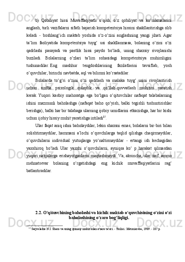 b)   Qobiliyat   hissi   Muvaffaqiyatli   o‘qish,   o‘z   qobiliyat   va   ko‘nikmalarini
anglash, turli vazifalarni sifatli bajarish kompetentsiya hissini shakllantirishga olib
keladi   -   boshlang‘ich   maktab   yoshida   o‘z-o‘zini   anglashning   yangi   jihati.   Agar
ta’lim   faoliyatida   kompetentsiya   tuyg‘   usi   shakllanmasa,   bolaning   o‘zini   o‘zi
qadrlashi   pasayadi   va   pastlik   hissi   paydo   bo‘ladi,   uning   shaxsiy   rivojlanishi
buziladi.   Bolalarning   o‘zlari   ta’lim   sohasidagi   kompetentsiya   muhimligini
tushunadilar.   Eng   mashhur   tengdoshlarining   fazilatlarini   tavsiflab,   yosh
o‘quvchilar, birinchi navbatda, aql va bilimni ko‘rsatadilar.
Bolalarda   to‘g‘ri   o‘zini   o‘zi   qadrlash   va   malaka   tuyg‘   usini   rivojlantirish
uchun   sinfda   psixologik   qulaylik   va   qo‘llab-quvvatlash   muhitini   yaratish
kerak.   Yuqori   kasbiy   mahoratga   ega   bo‘lgan   o‘qituvchilar   nafaqat   talabalarning
ishini   mazmunli   baholashga   (nafaqat   baho   qo‘yish,   balki   tegishli   tushuntirishlar
berishga), balki har bir talabaga ularning ijobiy umidlarini etkazishga, har bir kishi
uchun ijobiy hissiy muhit yaratishga intiladi 15
.
Ular faqat aniq ishni baholaydilar, lekin shaxsni emas, bolalarni bir-biri bilan
solishtirmaydilar,   hammani   a’lochi   o‘quvchilarga   taqlid   qilishga   chaqirmaydilar,
o‘quvchilarni   individual   yutuqlarga   yo‘naltirmaydilar   -   ertangi   ish   kechagidan
yaxshiroq   bo‘ladi.   Ular   yaxshi   o‘quvchilarni,   ayniqsa   ko‘   p   harakat   qilmasdan
yuqori natijalarga erishayotganlarni maqtashmaydi.   Va, aksincha, ular zaif, ammo
mehnatsevar   bolaning   o‘rgatishdagi   eng   kichik   muvaffaqiyatlarini   rag‘
batlantiradilar.
2.2.  O‘qituvchining   baholashi   va   kichik   maktab   o‘quvchisining   o‘zini   o‘zi
baholashining   o‘zaro   bog‘liqligi .
15
  Sarjveladze N.I. Shaxs va uning ijtimoiy muhit bilan o'zaro ta'siri. - Tbilisi.: Metsniereba, 1989. - 187 p.  