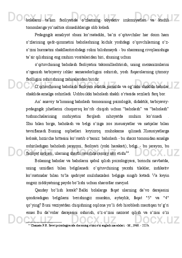 bolalarni   ta’lim   faoliyatida   o‘zlarining   obyektiv   imkoniyatlari   va   kuchli
tomonlariga yo‘naltira olmasliklariga olib keladi.
Pedagogik   amaliyot   shuni   ko‘rsatadiki,   ba’zi   o‘qituvchilar   har   doim   ham
o‘zlarining   qadr-qimmatini   baholashning   kichik   yoshdagi   o‘quvchilarning   o‘z-
o‘zini hurmatini shakllantirishdagi rolini bilishmaydi - bu shaxsning rivojlanishiga
ta’sir qilishning eng muhim vositalaridan biri, shuning uchun
o‘qituvchining   baholash   faoliyatini   takomillashtirish,   uning   mexanizmlarini
o‘rganish   tarbiyaviy   ishlar   samaradorligini   oshirish,   yosh   fuqarolarning   ijtimoiy
faolligini oshirishning zahiralaridan biridir.
O‘qituvchining baholash faoliyati odatda jurnalda va og‘zaki shaklda baholar
shaklida amalga oshiriladi.   Ushbu ikki baholash shakli o‘rtasida sezilarli farq bor.
An’   anaviy   ta’limning   baholash   tomonining   psixologik,   didaktik,   tarbiyaviy-
pedagogik   jihatlarini   chuqurroq   ko‘rib   chiqish   uchun   “baholash”   va   “baholash”
tushunchalarining   mohiyatini   farqlash   nihoyatda   muhim   ko‘rinadi   .
Shu   bilan   birga,   baholash   va   belgi   o‘ziga   xos   xususiyatlar   va   natijalar   bilan
tavsiflanadi.   Buning   oqibatlari   keyinroq   muhokama   qilinadi.   Xususiyatlarga
kelsak, hozircha bittasini ko‘rsatib o‘tamiz: baholash - bu shaxs tomonidan amalga
oshiriladigan   baholash   jarayoni,   faoliyati   (yoki   harakati);   belgi   -   bu   jarayon,   bu
faoliyat natijasi, ularning shartli ravishda rasmiy aks etishi 16
.
Bolaning   baholar   va   baholarni   qabul   qilish   psixologiyasi,   birinchi   navbatda,
uning   umidlari   bilan   belgilanadi:   o‘qituvchining   yaxshi   tilaklar,   indikativ
ko‘rsatmalar   bilan   to‘la   qadriyat   mulohazalari   belgiga   singib   ketadi.   Va   keyin
ongsiz ziddiyatning paydo bo‘lishi uchun sharoitlar mavjud.
Qanday   bo‘lish   kerak?   Balki   bolalarga   faqat   ularning   da’vo   darajasini
qondiradigan   belgilarni   berishingiz   mumkin,   aytaylik,   faqat   "5"   va   "4"
qo‘ying?   Buni vaziyatdan chiqishning oqilona yo‘li deb hisoblash mantiqan to‘g‘ri
emas.   Bu   da’volar   darajasini   oshirish,   o‘z-o‘zini   nazorat   qilish   va   o‘zini   o‘zi
16
  Chamata P.R. Sovet psixologiyasida shaxsning o'zini o'zi anglash masalalari. - M., 1960. - 222 b.