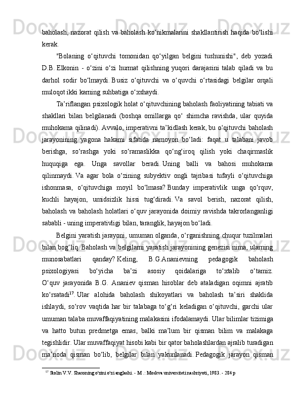 baholash,   nazorat   qilish   va   baholash   ko‘nikmalarini   shakllantirish   haqida   bo‘lishi
kerak.
"Bolaning   o‘qituvchi   tomonidan   qo‘yilgan   belgini   tushunishi",   deb   yozadi
D.B.   Elkonin   -   o‘zini   o‘zi   hurmat   qilishning   yuqori   darajasini   talab   qiladi   va   bu
darhol   sodir   bo‘lmaydi.   Busiz   o‘qituvchi   va   o‘quvchi   o‘rtasidagi   belgilar   orqali
muloqot ikki karning suhbatiga o‘xshaydi.
Ta’riflangan psixologik holat o‘qituvchining baholash faoliyatining tabiati va
shakllari   bilan   belgilanadi   (boshqa   omillarga   qo‘   shimcha   ravishda,   ular   quyida
muhokama qilinadi).   Avvalo, imperativni ta’kidlash kerak, bu o‘qituvchi baholash
jarayonining   yagona   hakami   sifatida   namoyon   bo‘ladi:   faqat   u   talabani   javob
berishga,   so‘rashga   yoki   so‘ramaslikka   qo‘ng‘iroq   qilish   yoki   chaqirmaslik
huquqiga   ega.   Unga   savollar   beradi.   Uning   balli   va   bahosi   muhokama
qilinmaydi.   Va   agar   bola   o‘zining   subyektiv   ongli   tajribasi   tufayli   o‘qituvchiga
ishonmasa,   o‘qituvchiga   moyil   bo‘lmasa?   Bunday   imperativlik   unga   qo‘rquv,
kuchli   hayajon,   umidsizlik   hissi   tug‘diradi.   Va   savol   berish,   nazorat   qilish,
baholash   va  baholash  holatlari  o‘quv  jarayonida   doimiy  ravishda   takrorlanganligi
sababli - uning imperativligi bilan, taranglik, hayajon bo‘ladi.
Belgini yaratish jarayoni, umuman olganda, o‘rganishning chuqur tuzilmalari
bilan bog‘liq.   Baholash va belgilarni yaratish jarayonining genezisi nima, ularning
munosabatlari   qanday?   Keling,   B.G.Ananievning   pedagogik   baholash
psixologiyasi   bo‘yicha   ba’zi   asosiy   qoidalariga   to‘xtalib   o‘tamiz.
O‘quv   jarayonida   B.G.   Ananiev   qisman   hisoblar   deb   ataladigan   oqimni   ajratib
ko‘rsatadi 17
.   Ular   alohida   baholash   shikoyatlari   va   baholash   ta’siri   shaklida
ishlaydi,   so‘rov   vaqtida   har   bir   talabaga   to‘g‘ri   keladigan   o‘qituvchi,   garchi   ular
umuman talaba muvaffaqiyatining malakasini ifodalamaydi.   Ular bilimlar tizimiga
va   hatto   butun   predmetga   emas,   balki   ma’lum   bir   qisman   bilim   va   malakaga
tegishlidir.   Ular muvaffaqiyat hisobi kabi bir qator baholashlardan ajralib turadigan
ma’noda   qisman   bo‘lib,   belgilar   bilan   yakunlanadi.   Pedagogik   jarayon   qisman
17
  Stolin V.V. Shaxsning o'zini o'zi anglashi. - M .: Moskva universiteti nashriyoti, 1983. - 284 p