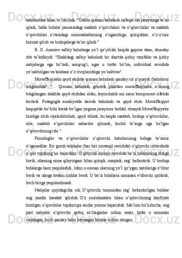 baholashlar bilan to‘ldiriladi.   "Ushbu qisman baholash nafaqat ish jarayoniga ta’sir
qiladi,   balki   bolalar   jamoasidagi   maktab   o‘quvchilari   va   o‘qituvchilar   va   maktab
o‘quvchilari   o‘rtasidagi   munosabatlarning   o‘zgarishiga,   qiziqishlar,   o‘z-o‘zini
hurmat qilish va boshqalarga ta’sir qiladi."
B. G. Ananiev salbiy baholarga yo‘l qo‘yilishi haqida gapirar ekan, shunday
deb   ta’kidlaydi:   "Shakldagi   salbiy   baholash   bir   shartda   ijobiy   vazifalar   va   ijobiy
natijalarga   ega   bo‘ladi,   aniqrog‘i,   agar   u   turtki   bo‘lsa,   individual   ravishda
yo‘naltirilgan va talabani o‘z rivojlanishiga yo‘naltirsa".
Muvaffaqiyatni qayd etishda qisman baholash qanday rol o‘ynaydi (baholarni
belgilashda?   "...   Qisman   baholash   genetik   jihatdan   muvaffaqiyatni   o‘zining
belgilangan shaklda qayd etishdan oldin, keyinchalik uni zarur komponent sifatida
kiritadi.   Pedagogik   amaliyotda   darsda   baholash   va   qayd   etish.   Muvaffaqiyat
haqiqatda bo‘lishi kerak bo‘lgan yagona jarayonni tashkil etmaydi.Muvaffaqiyatni
hisobga olish rejalashtiriladi, qayd etiladi, bu haqda maktab, boshqa o‘qituvchilar,
oila,   maktab   o‘quvchilari   xabardor   qilinadi,   kuchli   ta’sirga   ega   bo‘lgan
o‘qituvchining ishi ".
Psixologlar   va   o‘qituvchilar   o‘qituvchi   baholarining   bolaga   ta’sirini
o‘rganadilar.   Bir guruh talabalar (har biri mustaqil ravishda) o‘qituvchi ishtirokida
o‘quv topshirig‘ini bajardilar.   O‘qituvchi doimiy ravishda ba’zi bolalarning oldiga
bordi, ularning nima qilayotgani bilan qiziqdi, maqtadi, rag‘ batlantirdi.   U boshqa
bolalarga ham yaqinlashdi, lekin u asosan ularning yo‘l qo‘ygan xatolariga e’tibor
berdi va ularga keskin izohlar berdi.   U ba’zi bolalarni umuman e’tiborsiz qoldirdi,
hech biriga yaqinlashmadi.
Natijalar   quyidagicha   edi;   O‘qituvchi   tomonidan   rag‘   batlantirilgan   bolalar
eng   yaxshi   harakat   qilishdi.   O‘z   mulohazalari   bilan   o‘qituvchining   kayfiyati
buzilgan o‘quvchilar topshiriqni ancha yomon bajarishdi.   Ma’lum bo‘lishicha, eng
past   natijalar   o‘qituvchi   qattiq   so‘zlaganlar   uchun   emas,   balki   u   umuman
sezmagan, hech qanday baho bermagan bolalar uchun olingan.