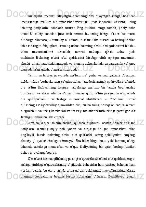 Bu   tajriba   mehnat   qilayotgan   odamning   o‘zi   qilayotgan   ishiga,   boshidan
kechirganiga   ma’lum   bir   munosabat   zarurligini   juda   ishonchli   ko‘rsatdi   uning
ishining   natijalarini   baholash   zarurati.   Eng   muhimi,   unga   rozilik,   ijobiy   baho
kerak.   U   salbiy   bahodan   juda   xafa.   Ammo   bu   uning   ishiga   e’tibor   berilmasa,
e’tiborga olinmasa,  u butunlay o‘  chiradi, tushkunlikka tushadi  va befarqlik bilan
ishlash istagini falaj qiladi, shuning uchun bolaning o‘zini o‘zi qadrlashini bilish u
bilan   munosabatlarni   o‘rnatish,   normal   muloqot   qilish   uchun   juda
muhimdir.   Bolaning   o‘zini   o‘zi   qadrlashini   hisobga   olish   ayniqsa   muhimdir,
chunki    u hali ham shakllanmoqda va shuning uchun kattalarga qaraganda ko‘ proq
darajada ta’sir qilish, o‘zgartirishga qodir.
Ta’lim   va   tarbiya   jarayonida   ma’lum   me’   yorlar   va   qadriyatlarni   o‘rgangan
holda,   talaba   boshqalarning   (o‘qituvchilar,   tengdoshlarning)   qadriyatlari   ta’sirida
o‘z   ta’lim   faoliyatining   haqiqiy   natijalariga   ma’lum   bir   tarzda   bog‘lanishni
boshlaydi     va   shaxs   sifatida   o‘ziga.   Shunday   qilib,   ta’lim   jarayonida   o‘quvchida
o‘z   qobiliyatlarini   baholashga   munosabat   shakllanadi   -   o‘z-o‘zini   hurmat
qilishning   asosiy   tarkibiy   qismlaridan   biri,   bu   bolaning   boshqalar   haqida   nimani
o‘rganishini va uning harakatlari va shaxsiy fazilatlarini tushunishga qaratilgan o‘z
faolligini oshirishni aks ettiradi. .
Amalda,   o‘quv   ishlarini   tashkil   qilishda   o‘qituvchi   odatda   bolalar   erishgan
natijalarni   ularning   aqliy   qobiliyatlari   va   o‘qishga   bo‘lgan   munosabati   bilan
bog‘laydi,   bunda   bolaning   o‘zini   o‘zi   qadrlashi,   uning   qobiliyatlari   haqidagi
shaxsiy   g‘   oyalari   hisobga   olinmaydi.   Shu   bilan   birga,   katta   yoki   kamroq   o‘ziga
ishonch,   xatolarga   munosabat   va   o‘quv   faoliyatining   bir   qator   boshqa   jihatlari
ushbu g‘ oyalarga bog‘liq.
O‘z-o‘zini hurmat qilishning pastligi o‘quvchilarda o‘zini o‘zi qadrlashning o‘
sishiga   sinfdagi   o‘quvchilarning   o‘qituvchi   bahosidan   ham   pastroq   baholari   ham
yordam   beradi,   bu   esa   o‘qishda   ortda   qolgan   bolalarning   muvaffaqiyatsizliklarini
ularning   faoliyatining   boshqa   barcha   sohalariga   o‘tkazadi.   2-sinfdayoq   yuqori