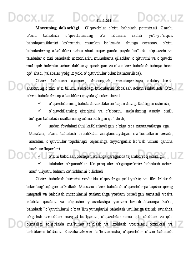 KIRISH
Mavzuning   dolzarbligi.     O‘quvchilar   o‘zini   baholash   potentsiali.   Garchi
o‘zini   baholash   o‘quvchilarning   o‘z   ishlarini   izohli   yo‘l-yo‘riqsiz
baholaganliklarini   ko‘rsatishi   mumkin   bo‘lsa-da,   shunga   qaramay,   o‘zini
baholashning   afzalliklari   uchta   shart   bajarilganda   paydo   bo‘ladi:   o‘qituvchi   va
talabalar o‘zini baholash mezonlarini muhokama qiladilar, o‘qituvchi va o‘quvchi
muloqoti hukmlar uchun dalillarga qaratilgan va o‘z-o‘zini baholash bahoga hissa
qo‘ shadi (talabalar yolg‘iz yoki o‘qituvchilar bilan hamkorlikda).
O‘zini   baholash   atamasi,   shuningdek,   metakognitsiya   adabiyotlarida
shaxsning o‘zini o‘zi bilishi asosidagi hukmlarini ifodalash uchun ishlatiladi. O‘z-
o‘zini baholashning afzalliklari quyidagilardan iborat:
 o‘quvchilarning baholash vazifalarini bajarishdagi faolligini oshirish,
 o‘quvchilarning   qiziqishi   va   e’tiborini   saqlashning   asosiy   omili
bo‘lgan baholash usullarining xilma-xilligini qo‘ shish, 
 undan   foydalanishni   kafolatlaydigan   o‘ziga   xos   xususiyatlarga   ega.   .
Masalan,   o‘zini   baholash   osonlikcha   aniqlanmaydigan   ma’lumotlarni   beradi,
masalan,   o‘quvchilar   topshiriqni   bajarishga   tayyorgarlik   ko‘rish   uchun   qancha
kuch sarflaganlari, 
 o‘zini baholash boshqa usullarga qaraganda tejamkorroq ekanligi,
 talabalar   o‘rganadilar.   Ko‘proq   ular   o‘rganganlarini   baholash   uchun
mas’ uliyatni baham ko‘rishlarini bilishadi. 
O‘zini   baholash   birinchi   navbatda   o‘quvchiga   yo‘l-yo‘riq   va   fikr   bildirish
bilan bog‘liqligini ta’kidladi.   Matsuno o‘zini baholash o‘quvchilarga topshiriqning
maqsadi   va   baholash   mezonlarini   tushunishga   yordam   beradigan   samarali   vosita
sifatida   qaraladi   va   o‘qitishni   yaxshilashga   yordam   beradi.   Nunanga   ko ra,ʻ
baholash “o quvchilarni o z ta lim yutuqlarini baholash usullariga tizimli ravishda	
ʻ ʻ ʼ
o rgatish   urinishlari   mavjud   bo lganda,   o quvchilar   nima   qila   olishlari   va   qila	
ʻ ʻ ʻ
olmasligi   to g risida   ma lumot   to plash   va   izohlash   vositalari,   texnikasi   va	
ʻ ʻ ʼ ʻ
tartiblarini   bildiradi.   Kavaliauskiene     ta’kidlashicha,   o‘quvchilar   o‘zini   baholash 