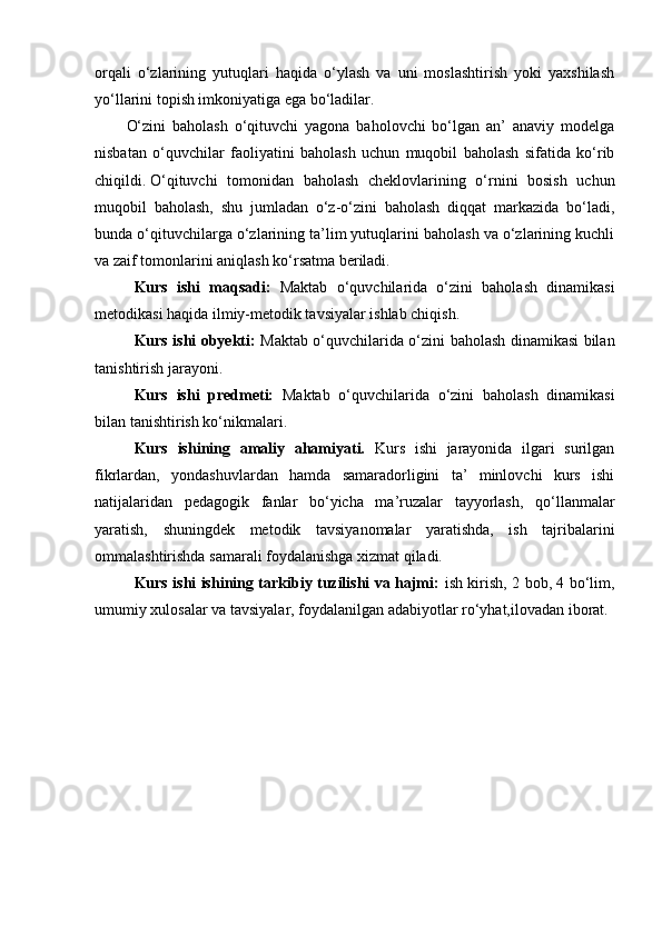 orqali   o‘zlarining   yutuqlari   haqida   o‘ylash   va   uni   moslashtirish   yoki   yaxshilash
yo‘llarini topish imkoniyatiga ega bo‘ladilar.
O‘zini   baholash   o‘qituvchi   yagona   baholovchi   bo‘lgan   an’   anaviy   modelga
nisbatan   o‘quvchilar   faoliyatini   baholash   uchun   muqobil   baholash   sifatida   ko‘rib
chiqildi.   O‘qituvchi   tomonidan   baholash   cheklovlarining   o‘rnini   bosish   uchun
muqobil   baholash,   shu   jumladan   o‘z-o‘zini   baholash   diqqat   markazida   bo‘ladi,
bunda o‘qituvchilarga o‘zlarining ta’lim yutuqlarini baholash va o‘zlarining kuchli
va zaif tomonlarini aniqlash ko‘rsatma beriladi.  
Kurs   ishi   maqsadi:   Maktab   o‘quvchilarida   o‘zini   baholash   dinamikasi
metodikasi haqida ilmiy-metodik tavsiyalar ishlab chiqish.
  Kurs ishi obyekti:   Maktab o‘quvchilarida o‘zini baholash dinamikasi bilan
tanishtirish jarayoni.
Kurs   ishi   predmeti:   Maktab   o‘quvchilarida   o‘zini   baholash   dinamikasi
bilan tanishtirish ko‘nikmalari.
Kurs   ishining   amaliy   ahamiyati.   Kurs   ishi   jarayonida   ilgari   surilgan
fikrlardan,   yondashuvlardan   hamda   samaradorligini   ta’   minlovchi   kurs   ishi
natijalaridan   pedagogik   fanlar   bo‘yicha   ma’ruzalar   tayyorlash,   qo‘llanmalar
yaratish,   shuningdek   metodik   tavsiyanomalar   yaratishda,   ish   tajribalarini
ommalashtirishda samarali foydalanishga xizmat qiladi.
Kurs ishi ishining tarkibiy tuzilishi va hajmi:   ish kirish, 2 bob, 4 bo‘lim,
umumiy xulosalar va tavsiyalar, foydalanilgan adabiyotlar ro‘yhat,ilovadan iborat.