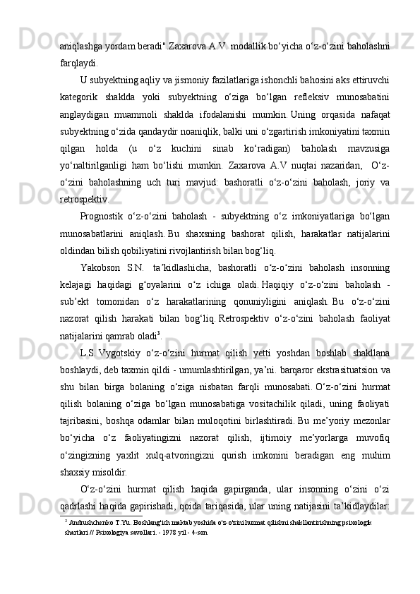 aniqlashga yordam beradi".Zaxarova A.V.   modallik bo‘yicha o‘z-o‘zini baholashni
farqlaydi.  
U subyektning aqliy va jismoniy fazilatlariga ishonchli bahosini aks ettiruvchi
kategorik   shaklda   yoki   subyektning   o‘ziga   bo‘lgan   refleksiv   munosabatini
anglaydigan   muammoli   shaklda   ifodalanishi   mumkin.   Uning   orqasida   nafaqat
subyektning o‘zida qandaydir noaniqlik, balki uni o‘zgartirish imkoniyatini taxmin
qilgan   holda   (u   o‘z   kuchini   sinab   ko‘radigan)   baholash   mavzusiga
yo‘naltirilganligi   ham   bo‘lishi   mumkin.   Zaxarova   A.V   nuqtai   nazaridan,     O‘z-
o‘zini   baholashning   uch   turi   mavjud:   bashoratli   o‘z-o‘zini   baholash,   joriy   va
retrospektiv.
Prognostik   o‘z-o‘zini   baholash   -   subyektning   o‘z   imkoniyatlariga   bo‘lgan
munosabatlarini   aniqlash.   Bu   shaxsning   bashorat   qilish,   harakatlar   natijalarini
oldindan bilish qobiliyatini rivojlantirish bilan bog‘liq.
Yakobson   S.N.     ta kidlashicha,   bashoratli   o z-o zini   baholash   insonningʼ ʻ ʻ
kelajagi   haqidagi   g oyalarini   o z   ichiga   oladi.	
ʻ ʻ   Haqiqiy   o‘z-o‘zini   baholash   -
sub’ekt   tomonidan   o‘z   harakatlarining   qonuniyligini   aniqlash.   Bu   o‘z-o‘zini
nazorat   qilish   harakati   bilan   bog‘liq.   Retrospektiv   o‘z-o‘zini   baholash   faoliyat
natijalarini qamrab oladi 3
.
L.S.   Vygotskiy   o‘z-o‘zini   hurmat   qilish   yetti   yoshdan   boshlab   shakllana
boshlaydi, deb taxmin qildi - umumlashtirilgan, ya’ni.   barqaror ekstrasituatsion va
shu   bilan   birga   bolaning   o‘ziga   nisbatan   farqli   munosabati.   O‘z-o‘zini   hurmat
qilish   bolaning   o‘ziga   bo‘lgan   munosabatiga   vositachilik   qiladi,   uning   faoliyati
tajribasini,   boshqa   odamlar   bilan   muloqotini   birlashtiradi.   Bu   me’yoriy   mezonlar
bo‘yicha   o‘z   faoliyatingizni   nazorat   qilish,   ijtimoiy   me’yorlarga   muvofiq
o‘zingizning   yaxlit   xulq-atvoringizni   qurish   imkonini   beradigan   eng   muhim
shaxsiy misoldir.
O‘z-o‘zini   hurmat   qilish   haqida   gapirganda,   ular   insonning   o‘zini   o‘zi
qadrlashi  haqida  gapirishadi,  qoida   tariqasida,   ular   uning  natijasini   ta’kidlaydilar:
3
  Andrushchenko T.Yu. Boshlang'ich maktab yoshida o'z-o'zini hurmat qilishni shakllantirishning psixologik 
shartlari // Psixologiya savollari. - 1978 yil - 4-son