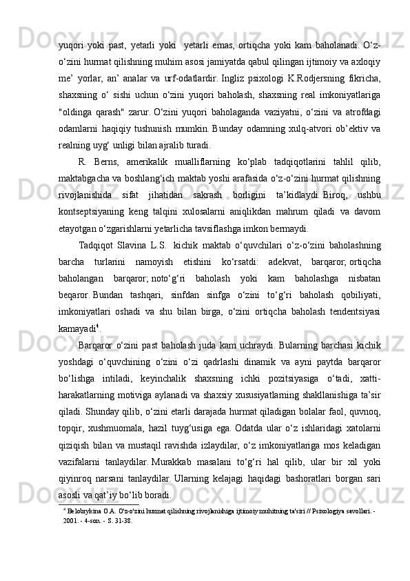 yuqori   yoki   past,   yetarli   yoki     yetarli   emas,   ortiqcha   yoki   kam   baholanadi.   O‘z-
o‘zini hurmat qilishning muhim asosi jamiyatda qabul qilingan ijtimoiy va axloqiy
me’   yorlar,   an’   analar   va   urf-odatlardir.   Ingliz   psixologi   K.Rodjersning   fikricha,
shaxsning   o‘   sishi   uchun   o‘zini   yuqori   baholash,   shaxsning   real   imkoniyatlariga
"oldinga   qarash"   zarur.   O‘zini   yuqori   baholaganda   vaziyatni,   o‘zini   va   atrofdagi
odamlarni   haqiqiy   tushunish   mumkin.   Bunday   odamning   xulq-atvori   ob’ektiv   va
realning uyg‘ unligi bilan ajralib turadi.
R.   Berns,   amerikalik   mualliflarning   ko‘plab   tadqiqotlarini   tahlil   qilib,
maktabgacha va boshlang‘ich maktab yoshi arafasida o‘z-o‘zini hurmat qilishning
rivojlanishida   sifat   jihatidan   sakrash   borligini   ta’kidlaydi.   Biroq,   ushbu
kontseptsiyaning   keng   talqini   xulosalarni   aniqlikdan   mahrum   qiladi   va   davom
etayotgan o‘zgarishlarni yetarlicha tavsiflashga imkon bermaydi.
Tadqiqot   Slavina   L.S.     kichik   maktab   o‘quvchilari   o‘z-o‘zini   baholashning
barcha   turlarini   namoyish   etishini   ko‘rsatdi:   adekvat,   barqaror;   ortiqcha
baholangan   barqaror;   noto‘g‘ri   baholash   yoki   kam   baholashga   nisbatan
beqaror.   Bundan   tashqari,   sinfdan   sinfga   o‘zini   to‘g‘ri   baholash   qobiliyati,
imkoniyatlari   oshadi   va   shu   bilan   birga,   o‘zini   ortiqcha   baholash   tendentsiyasi
kamayadi 4
.
Barqaror   o‘zini   past   baholash   juda   kam   uchraydi.   Bularning   barchasi   kichik
yoshdagi   o‘quvchining   o‘zini   o‘zi   qadrlashi   dinamik   va   ayni   paytda   barqaror
bo‘lishga   intiladi,   keyinchalik   shaxsning   ichki   pozitsiyasiga   o‘tadi,   xatti-
harakatlarning motiviga aylanadi  va shaxsiy xususiyatlarning shakllanishiga  ta’sir
qiladi.   Shunday qilib, o‘zini etarli darajada hurmat qiladigan bolalar faol, quvnoq,
topqir,   xushmuomala,   hazil   tuyg‘usiga   ega.   Odatda   ular   o‘z   ishlaridagi   xatolarni
qiziqish   bilan   va   mustaqil   ravishda   izlaydilar,   o‘z   imkoniyatlariga   mos   keladigan
vazifalarni   tanlaydilar.   Murakkab   masalani   to‘g‘ri   hal   qilib,   ular   bir   xil   yoki
qiyinroq   narsani   tanlaydilar.   Ularning   kelajagi   haqidagi   bashoratlari   borgan   sari
asosli va qat’iy bo‘lib boradi.
4
  Belobrykina O.A. O'z-o'zini hurmat qilishning rivojlanishiga ijtimoiy muhitning ta'siri // Psixologiya savollari. - 
2001. - 4-son. - S. 31-38. 