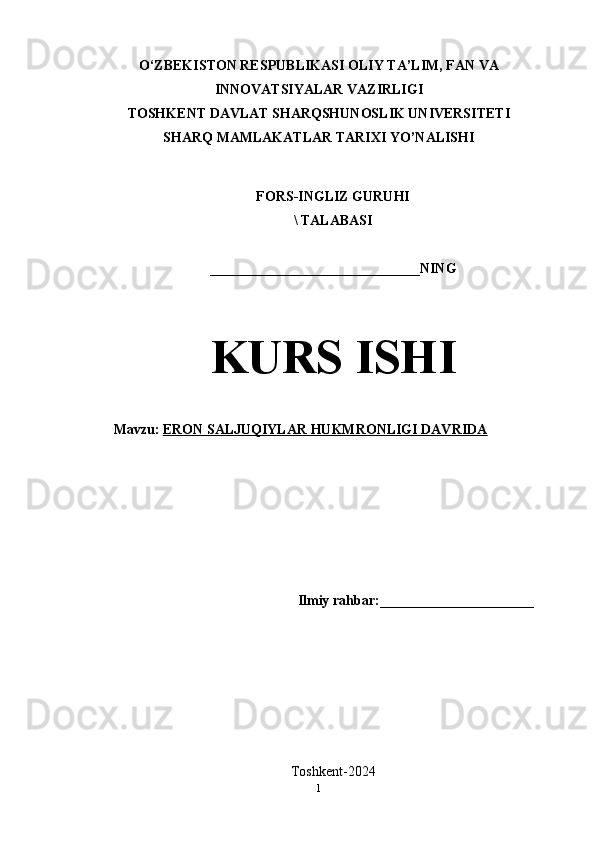 O‘ZBEKISTON RESPUBLIKASI OLIY TA’LIM, FAN VA
INNOVATSIYALAR VAZIRLIGI
TOSHKENT DAVLAT SHARQSHUNOSLIK UNIVERSITETI
SHARQ MAMLAKATLAR TARIXI YO’NALISHI
FORS-INGLIZ GURUHI 
\ TALABASI
______________________________NING
KURS ISHI
Mavzu:   ERON SALJUQIYLAR HUKMRONLIGI DAVRIDA
Ilmiy rahbar:______________________
Toshkent-2024
1