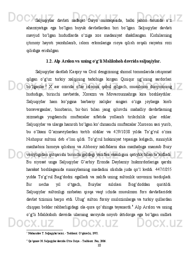 Saljuqiylar   davlati   nafaqat   Osiyo   mintaqasida,   balki   jahon   tarixida   o‘z
ahamiyatiga   ega   bo‘lgan   buyuk   davlatlardan   biri   bo‘lgan.   Saljuqiylar   davlati
mavjud   bo‘lgan   hududlarda   o‘ziga   xos   madaniyat   shakllangan.   Kishilarning
ijtimoiy   hayoti   yaxshilanib,   islom   erkonlariga   rioya   qilish   orqali   raiyatni   rozi
qilishga erishilgan.
1.2. Alp Arslon va uning o‘g‘li Malikshoh davrida saljuqiylar.
Saljuqiylar dastlab Kaspiy va Orol dengizining shimol tomonlarida istiqomat
qilgan   o‘g‘uz   turkiy   xalqining   tarkibiga   kirgan   Qiniqur   ug‘ining   sardorlari
bo‘lganlar. 3
  X   asr   oxirida   o‘lar   islomni   qabul   qilgach,   musulmon   dunyosining
hududiga,   birinchi   navbatda,   Xorazm   va   Movarounnahrga   kira   boshlaydilar.
Saljuqiylar   ham   ko‘pgina   barbariy   xalqlar   singari   o‘zga   joylarga   kirib
boraverganlar,   binobarin,   bir-biri   bilan   jang   qiluvchi   mahalliy   davlatlarning
xizmatiga   yogdamchi   mufrazalar   sifatida   yollanib   tirikchilik   qilar   edilar.
Saljuqiylar va ularga hamroh bo‘lgan ko‘chmanchi mufrazalar Xuroson sari yurib,
bu   o‘lkani   G‘aznaviylardan   tortib   oldilar   va   429/1038   yilda   To‘g‘rul   o‘zini
Nishopur   sultoni   deb   e’lon   qildi.   To‘g‘rul   hokimiyat   tepasiga   kelgach ,   sunniylik
mazhabini   himoya   qilishini   va   Abbosiy   xalifalarni   shia   mazhabiga   mansub   Buiy
vasiyligidan qutqarishi birinchi galdagi vazifasi ekanligini qatiylik bilan ta’kidladi.
Bu   siyosat   unga   Saljuqiylar   G‘arbiy   Eronda   Daylamiy   hukmrdorlariga   qarshi
harakat   boshlaganida   sunniylarning   madadini   olishda   juda   qo‘l   keddi.   447/1055
yidda   To‘g‘rul   Bag‘dodni   egalladi   va   xalifa   uning   sultonlik   unvonini   tasdiqladi.
Bir   necha   yil   o‘tgach,   Buiylar   sulolasi   Bog‘doddan   quritildi.
Saljuqiylar   sultonligi   nisbatan   qisqa   vaqt   ichida   musulmon   fors   davlatlaridek
davlat   tizimini   barpo   etdi.   Ulug‘   sulton   forsiy   mulozimlarga   va   turkiy   qullardan
chiqqan beklar  rahbarligidagi  ola-qura  qo‘shinga  tayanardi. 4
  Alp Arslon  va uning
o‘g‘li   Malikshoh   davrida   ularning   saroyida   noyob   iktidorga   ega   bo‘lgan   millati
3
  Mahmudov T. Saljuqiylar tarixi. - Toshkent: O‘qituvchi, 1992.
4
  Qo‘qonov M. Saljuqiylar davrida O‘rta Osiyo. - Toshkent: Fan, 2006. 
10 