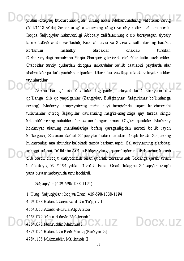 yildan   ortiqroq   hukmronlik   qildi.   Uning   akasi   Muhammadning   vafotidan   so‘ng
(511/1118   yilda)   Sanjar   urug‘   a’zolarining   ulug‘i   va   oliy   sulton   deb   tan   olindi.
Iroqda   Saljuqiylar   hukmronligi   Abbosiy   xalifalarining   o‘sib   borayotgan   siyosiy
ta’siri   tufayli   ancha   zaiflashdi,   Eron   al-Jazira   va   Suriyada   sultonlarning   harakat
ko‘lamini   mahalliy   otabeklar   cheklab   turdilar.
O‘sha   paytdagi   musulmon   Yaqin   Sharqining   tarixida   otabeklar   katta   kuch   edilar.
Otabeklar   turkiy   qullardan   chiqqan   sarkardalar   bo‘lib   dastlabki   paytlarda   ular
shahzodalarga   tarbiyachilik   qilganlar.   Ularni   bu   vazifaga   odatda   viloyat   noiblari
tayinlardilar.
Ammo   har   gal   ish   shu   bilan   tugaganki,   tarbiyachilar   hokimiyatni   o‘z
qo‘llariga   olib   qo‘yaqolganlar   (Zangiylar,   Eldigiziylar,   Salgurishar   bo‘limlariga
qarang).   Madaniy   taraqqiyotning   ancha   quyi   bosqichida   turgan   ko‘chmanchi
turkmanlar   o‘troq   Saljuqiilar   davlatining   mag‘iz-mag‘iziga   qay   tarzda   singib
kettanliklarining   sabablari   hanuz   aniqlangan   emas.   O‘g‘uz   qabilalar   Markaziy
hokimiyat   ularning   manfaatlariga   befarq   qaraganligidan   norozi   bo‘lib   isyon
ko‘targach,   Xuroson   darhol   Saljuqiylar   hukmi   ostidan   chiqib   ketdi.   Sanjarning
hukmronligi ana shunday halokatli tarzda barham topdi. Saljuqiylarning g‘arbdagi
so‘nggi sultoni To‘ful ibn Arslon Eldigiziylarga qaramliqdan qutilish   uchun kurash
olib  bordi ,  biroq  u   ehtiyotsizlik   bilan   qudratli   xorazmshoh   Tekishga   qarshi   urush
boshladi-yu,   590/1194   yilda   o‘ldirildi.   Faqat   Onado‘lidagina   Saljuqiylar   urug‘i
yana bir asr mobaynida umr kechirdi.
Saljuqiylar (429-590/1038-1194)
1. Ulug‘ Saljuqiylar (Iroq va Eron) 429-590/1038-1194
429/1038 Ruknuddunyo va-d-din To‘g‘rul I
455/1063 Azudu-d-davla Alp Arslon
465/1072 Jalolu-d-davla Malikshoh I
485/1092 Nosiruddin Mahmud I
487/1094 Ruknuddin Berk Yoruq (Barkyoruk)
498/1105 Muizzuddin Malikshoh II
12 