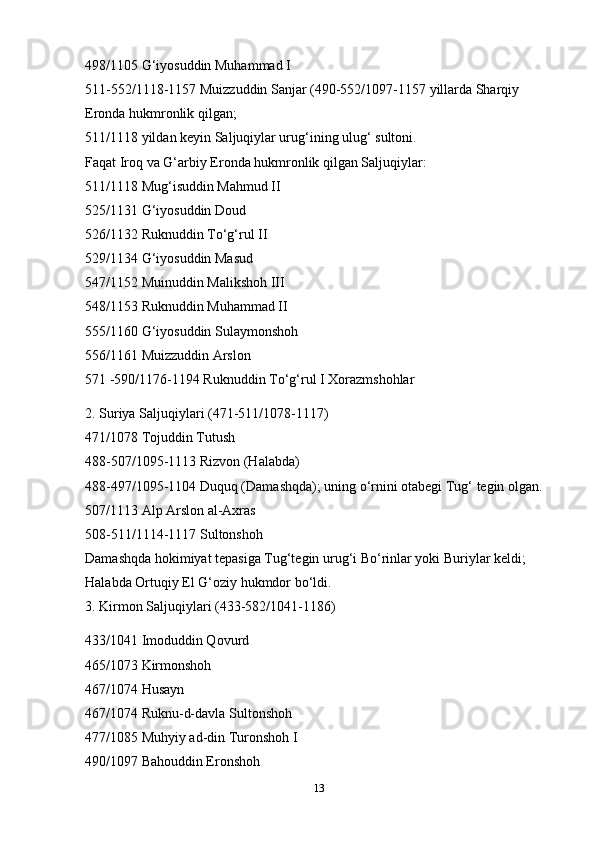498/1105 G‘iyosuddin Muhammad I
511-552/1118-1157 Muizzuddin Sanjar (490-552/1097-1157 yillarda Sharqiy 
Eronda hukmronlik qilgan;
511/1118 yildan keyin Saljuqiylar urug‘ining ulug‘ sultoni.
Faqat Iroq va G‘arbiy Eronda hukmronlik qilgan Saljuqiylar:
511/1118 Mug‘isuddin Mahmud II
525/1131 G‘iyosuddin Doud
526/1132 Ruknuddin To‘g‘rul II
529/1134 G‘iyosuddin Masud
547/1152   Muinuddin Malikshoh III
548/1153 Ruknuddin Muhammad II
555/1160 G‘iyosuddin Sulaymonshoh
556/1161 Muizzuddin Arslon
571 -590/1176-1194 Ruknuddin To‘g‘rul I Xorazmshohlar
2. Suriya Saljuqiylari (471-511/1078-1117)
471/1078 Tojuddin Tutush
488-507/1095-1113 Rizvon (Halabda)
488-497/1095-1104 Duquq (Damashqda); uning o‘rnini otabegi Tug‘ tegin olgan.
507/1113 Alp Arslon al-Axras
508-511/1114-1117 Sultonshoh
Damashqda hokimiyat tepasiga Tug‘tegin urug‘i Bo‘rinlar yoki Buriylar keldi; 
Halabda Ortuqiy El G‘oziy hukmdor bo‘ldi.
3. Kirmon Saljuqiylari (433-582/1041-1186)
433/1041 Imoduddin Qovurd
465/1073   Kirmonshoh
467/1074 Husayn
467/1074 Ruknu-d-davla Sultonshoh
477/1085 Muhyiy ad-din Turonshoh I
490/1097 Bahouddin Eronshoh
13 
