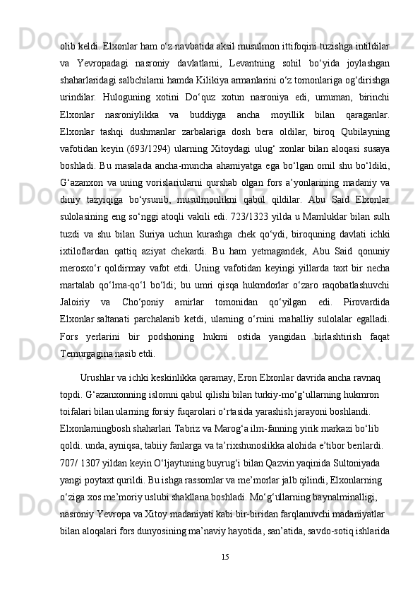 olib keldi. Elxonlar ham o‘z navbatida aksil musulmon ittifoqini tuzishga intildilar
va   Yevropadagi   nasroniy   davlatlarni,   Levantning   sohil   bo‘yida   joylashgan
shaharlaridagi salbchilarni hamda Kilikiya armanlarini o‘z tomonlariga og‘dirishga
urindilar.   Huloguning   xotini   Do‘quz   xotun   nasroniya   edi,   umuman,   birinchi
Elxonlar   nasroniylikka   va   buddiyga   ancha   moyillik   bilan   qaraganlar.
Elxonlar   tashqi   dushmanlar   zarbalariga   dosh   bera   oldilar,   biroq   Qubilayning
vafotidan   keyin   (693/1294)   ularning   Xitoydagi   ulug‘   xonlar   bilan   aloqasi   susaya
boshladi.   Bu   masalada   ancha-muncha   ahamiyatga   ega   bo‘lgan   omil   shu   bo‘ldiki,
G‘azanxon   va   uning   vorislariularni   qurshab   olgan   fors   a’yonlarining   madaniy   va
diniy   tazyiqiga   bo‘ysunib,   musulmonlikni   qabul   qildilar.   Abu   Said   Elxonlar
sulolasining eng so‘nggi atoqli vakili edi. 723/1323 yilda u Mamluklar bilan sulh
tuzdi   va   shu   bilan   Suriya   uchun   kurashga   chek   qo‘ydi,   biroquning   davlati   ichki
ixtiloflardan   qattiq   aziyat   chekardi.   Bu   ham   yetmagandek,   Abu   Said   qonuniy
merosxo‘r   qoldirmay   vafot   etdi.   Uning   vafotidan   keyingi   yillarda   taxt   bir   necha
martalab   qo‘lma-qo‘l   bo‘ldi;   bu   umri   qisqa   hukmdorlar   o‘zaro   raqobatlashuvchi
Jaloiriy   va   Cho‘poniy   amirlar   tomonidan   qo‘yilgan   edi.   Pirovardida
Elxonlar   saltanati   parchalanib   ketdi ,   ularning   o‘rnini   mahalliy   sulolalar   egalladi.
Fors   yerlarini   bir   podshoning   hukmi   ostida   yangidan   birlashtirish   faqat
Temurgagina nasib etdi.
Urushlar va ichki keskinlikka qaramay, Eron Elxonlar davrida ancha ravnaq 
topdi. G‘azanxonning islomni qabul qilishi bilan turkiy-mo‘g‘ullarning hukmron 
toifalari bilan ularning forsiy fuqarolari o‘rtasida yarashish jarayoni boshlandi. 
Elxonlarningbosh shaharlari Tabriz va Marog‘a ilm-fanning yirik markazi bo‘lib 
qoldi. unda, ayniqsa, tabiiy fanlarga va ta’rixshunoslikka alohida e’tibor berilardi. 
707/ 1307 yildan keyin O‘ljaytuning buyrug‘i bilan Qazvin yaqinida Sultoniyada 
yangi poytaxt qurildi. Bu ishga rassomlar va me’morlar jalb qilindi, Elxonlarning 
o‘ziga xos me’moriy uslubi shakllana boshladi. Mo‘g‘ullarning baynalminalligi, 
nasroniy Yevropa va Xitoy madaniyati kabi bir-biridan farqlanuvchi madaniyatlar 
bilan aloqalari fors dunyosining ma’naviy hayotida, san’atida, savdo-sotiq ishlarida
15