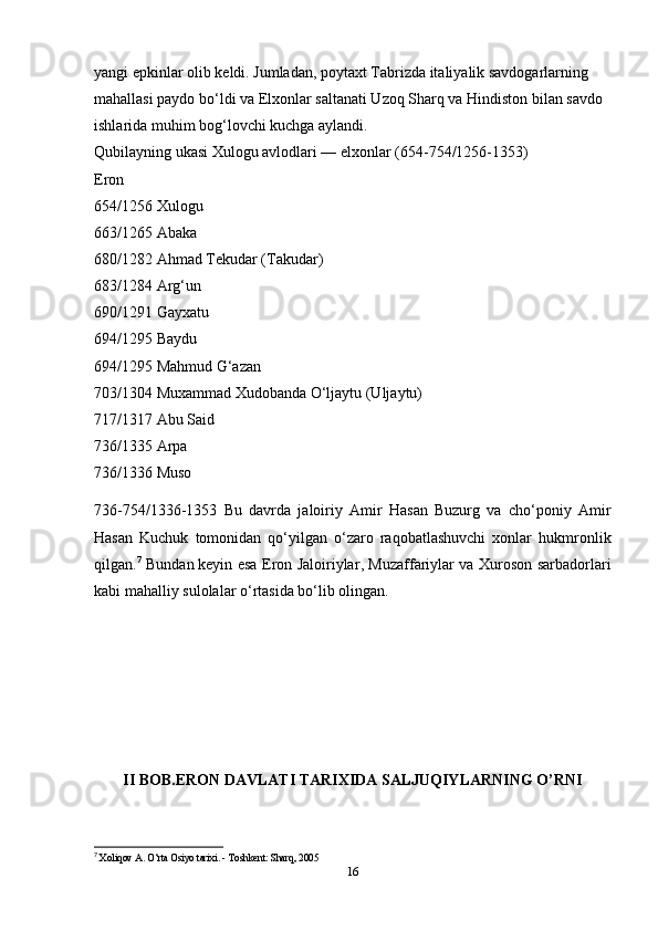 yangi epkinlar olib keldi. Jumladan, poytaxt Tabrizda italiyalik savdogarlarning 
mahallasi paydo bo‘ldi va Elxonlar saltanati Uzoq Sharq va Hindiston bilan savdo 
ishlarida muhim bog‘lovchi kuchga aylandi.
Qubilayning ukasi Xulogu avlodlari — elxonlar (654-754/1256-1353)
Eron
654/1256 Xulogu
663/1265 Abaka
680/1282 Ahmad Tekudar (Takudar)
683/1284 Arg‘un
690/1291 Gayxatu
694/1295 Baydu
694/1295 Mahmud G‘azan
703/1304 Muxammad Xudobanda O‘ljaytu (Uljaytu)
717/1317 Abu Said
736/1335 Arpa
736/1336 Muso
736-754/1336-1353   Bu   davrda   jaloiriy   Amir   Hasan   Buzurg   va   cho‘poniy   Amir
Hasan   Kuchuk   tomonidan   qo‘yilgan   o‘zaro   raqobatlashuvchi   xonlar   hukmronlik
qilgan. 7
  Bundan   keyin esa Eron Jaloiriylar , Muzaffariylar va Xuroson sarbadorlari
kabi mahalliy sulolalar o‘rtasida bo‘lib olingan.
II BOB.ERON DAVLATI TARIXIDA SALJUQIYLARNING O’RNI
7
  Xoliqov A. O‘rta Osiyo tarixi. - Toshkent: Sharq, 2005
16 