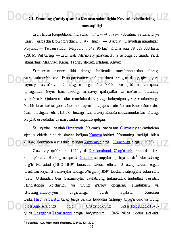 2.1.   Eronning g'arbiy qismida Kermon sultonligida Kavurd avlodlarining
mustaqilligi
Eron Islom Respublikasi   ( forscha :   Pیروهمج یملاسا ناریا   - Jomhuri ye Eslāmi ye
Irān ),   qisqacha   Eron   ( forscha :   نار	
PPPPیا   -   Irān )   —   G arbiy   Osiyodagi	ʻ   mamlakat.
Poytaxti —   Tehron   shahri. Maydoni  1 648, 95   km², aholisi  soni  79 115 000 kishi
( 2016 ).  Pul  birligi   —   Eron riali .   Ma muriy  jihatdan	
ʼ   31 ta  ustonga   bo linadi.  Yirik	ʻ
shaharlari:   Mashhad ,   Karaj ,   Tabriz ,   Sheroz ,   Isfahon ,   Ahvoz .
Eron   tarixi   asosan   ikki   davrga   bo'linadi:   musulmonlardan   oldingi
va   musulmonlik   davri. Eron jamiyatining islomlashuvi uning madaniy, ijtimoiy va
siyosiy   tuzilishida   tub   o'zgarishlarga   olib   keldi.   Biroq,   Islom   dini   qabul
qilingandan   keyin   ham   avvalgi   ma'naviy   qadriyatlar   va   me'roslar   butunlay
yo'qolmadi.   Qolaversa,   ular   mamlakatda   vujudga   kelayotgan   yangi   madaniyatga
kuchli ta'sir ko'rsatgani uchun ham ayrim tadqiqotchi olimlar uni Eron islomi deb
ham   atashgan   edi.   Hattoki   hozirgi   zamonaviy   Eronda   musulmonlardan   oldingi
ko'plab urf-odatlar va marosimlar saqlanib qolgan.
Saljuqiylar   dastlab   Sirdaryoda   (Yaksart)   yashagan.   G aznaviylar	
ʻ   davlatidan
ajralib   chiqib   alohida   davlat   bo'lgan   Xorazm   hokimi   Xorunning   roziligi   bilan
(1034) Xorazmda o rnashib, so ngra	
ʻ ʻ   Amudaryo   orqali   Xurosonga   o tgan (1035).	ʻ
G'aznaviy   qo'shinlari   1040-yilda   Dandanakanda   Chag'ri-bek   tomonidan   tor-
mor   qilinadi.   Buning   natijasida   Xuroson   saljuqiylar   qo liga   o tdi.	
ʻ ʻ 8
  Mas’udning
o g li   Ma’udud   (1042–1049)   kurashni   davom   ettirdi.   U   uzoq   davom   etgan	
ʻ ʻ
urushdan keyin G aznaviylar taxtiga o tirgan (1059) Ibrohim saljuqiylar bilan sulh	
ʻ ʻ
tuzdi.   O'shandan   beri   G'aznaviylar   davlatining   hukmronlik   hududlari   Forsdan
Hindistonga   ko'chirildi   va   uning   g'arbiy   chegarasi   Hindukush   va
Gurning   janubiy   yon   bag'irlariga   borib   taqaladi.   Xuroson
Balx,   Hirot   va   Seiston   bilan   birga   barcha   hududlar   Saljuqiy   Chag'ri-bek   va   uning
o'g'li   Alp-   Arslonga   qoldi.   Chag'ribekning   ukasi   To'g'rulbek   1042-
yilda   Go'rgan   va   Tabaristonni   o'ziga   bo'ysundirdi.   1046-   yilda   ikkala   aka-uka
8
  Sarimsokov  A.A,  Jahon  tarixi  Namangan. 2019-yil. 128-152 b. 
17 