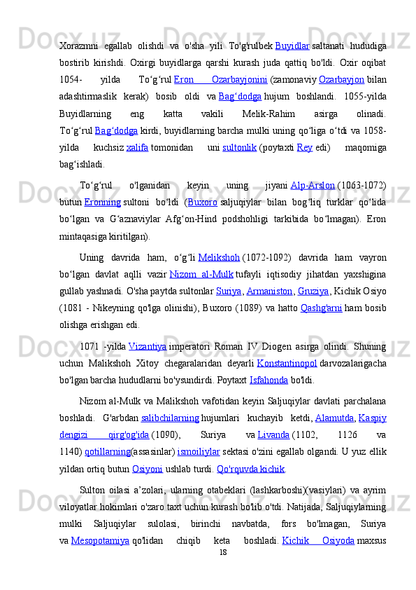 Xorazmni   egallab   olishdi   va   o'sha   yili   To'g'rulbek   Buyidlar   saltanati   hududiga
bostirib   kirishdi.   Oxirgi   buyidlarga   qarshi   kurash   juda   qattiq   bo'ldi.   Oxir   oqibat
1054-   yilda   To g rulʻ ʻ   Eron   Ozarbayjonini   (zamonaviy   Ozarbayjon   bilan
adashtirmaslik   kerak)   bosib   oldi   va   Bag dodga	
ʻ   hujum   boshlandi.   1055-yilda
Buyidlarning   eng   katta   vakili   Melik-Rahim   asirga   olinadi.
To g rul	
ʻ ʻ   Bag dodga	ʻ   kirdi, buyidlarning barcha mulki uning qo liga o tdi va 1058-	ʻ ʻ
yilda   kuchsiz   xalifa   tomonidan   uni   sultonlik   (poytaxti   Rey   edi)   maqomiga
bag ishladi.	
ʻ
To g rul   o'lganidan   keyin   uning   jiyani	
ʻ ʻ   Alp-Arslon   (1063-1072)
butun   Eronning   sultoni   bo ldi   (	
ʻ Buxoro   saljuqiylar   bilan   bog liq   turklar   qo lida	ʻ ʻ
bo lgan   va   G aznaviylar   Afg on-Hind   podshohligi   tarkibida   bo lmagan).   Eron	
ʻ ʻ ʻ ʻ
mintaqasiga kiritilgan).
Uning   davrida   ham,   o g li	
ʻ ʻ   Melikshoh   (1072-1092)   davrida   ham   vayron
bo lgan   davlat   aqlli   vazir	
ʻ   Nizom   al-Mulk   tufayli   iqtisodiy   jihatdan   yaxshigina
gullab yashnadi. O'sha paytda sultonlar   Suriya ,   Armaniston ,   Gruziya , Kichik Osiyo
(1081   -   Nikeyning   qo'lga  olinishi),   Buxoro  (1089)   va  hatto   Qashg'arni   ham   bosib
olishga erishgan edi.
1071   -yilda   Vizantiya   imperatori   Roman   IV   Diogen   asirga   olindi.   Shuning
uchun   Malikshoh   Xitoy   chegaralaridan   deyarli   Konstantinopol   darvozalarigacha
bo'lgan barcha hududlarni bo'ysundirdi. Poytaxt   Isfahonda   bo'ldi.
Nizom al-Mulk va Malikshoh vafotidan keyin Saljuqiylar  davlati parchalana
boshladi.   G'arbdan   salibchilarning   hujumlari   kuchayib   ketdi,   Alamutda ,   Kaspiy
dengizi   qirg'og'ida   (1090),   Suriya   va   Livanda   (1102,   1126   va
1140)   qotillarning (assasinlar)   ismoiliylar   sektasi o'zini egallab olgandi. U yuz ellik
yildan ortiq butun   Osiyoni   ushlab turdi.   Qo'rquvda kichik .
Sulton   oilasi   a’zolari,   ularning   otabeklari   (lashkarboshi)(vasiylari)   va   ayrim
viloyatlar hokimlari o'zaro taxt uchun kurash bo'lib o'tdi. Natijada, Saljuqiylarning
mulki   Saljuqiylar   sulolasi,   birinchi   navbatda,   fors   bo'lmagan,   Suriya
va   Mesopotamiya   qo'lidan   chiqib   keta   boshladi.   Kichik   Osiyoda   maxsus
18 