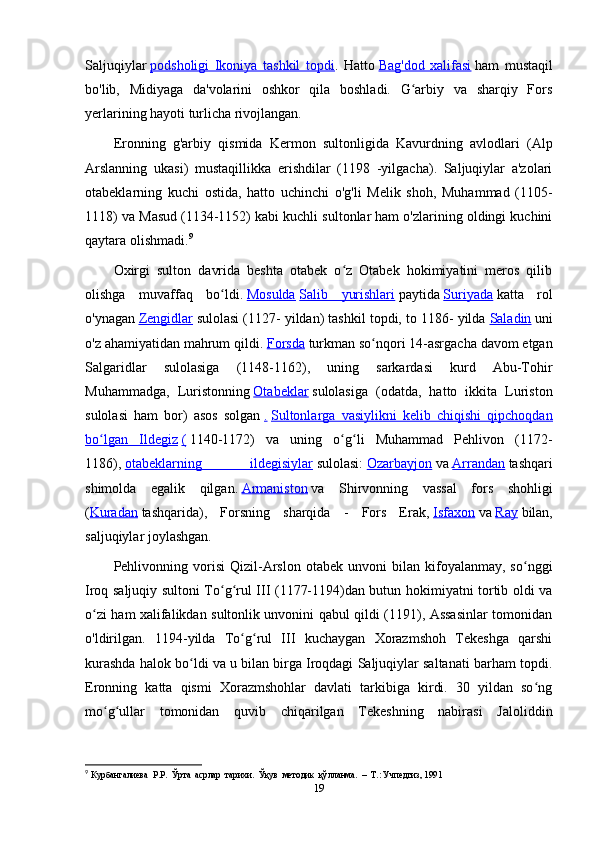 Saljuqiylar   podsholigi   Ikoniya   tashkil   topdi .   Hatto   Bag'dod   xalifasi   ham   mustaqil
bo'lib,   Midiyaga   da'volarini   oshkor   qila   boshladi.   G arbiy   va   sharqiy   Forsʻ
yerlarining hayoti turlicha rivojlangan.
Eronning   g'arbiy   qismida   Kermon   sultonligida   Kavurdning   avlodlari   (Alp
Arslanning   ukasi)   mustaqillikka   erishdilar   (1198   -yilgacha).   Saljuqiylar   a'zolari
otabeklarning   kuchi   ostida,   hatto   uchinchi   o'g'li   Melik   shoh,   Muhammad   (1105-
1118) va Masud (1134-1152) kabi kuchli sultonlar ham o'zlarining oldingi kuchini
qaytara olishmadi. 9
Oxirgi   sulton   davrida   beshta   otabek   o z   Otabek   hokimiyatini   meros   qilib	
ʻ
olishga   muvaffaq   bo ldi.	
ʻ   Mosulda   Salib   yurishlari   paytida   Suriyada   katta   rol
o'ynagan   Zengidlar   sulolasi (1127- yildan) tashkil topdi, to 1186- yilda   Saladin   uni
o'z ahamiyatidan mahrum qildi.   Forsda   turkman so nqori 14-asrgacha davom etgan	
ʻ
Salgaridlar   sulolasiga   (1148-1162),   uning   sarkardasi   kurd   Abu-Tohir
Muhammadga,   Luristonning   Otabeklar   sulolasiga   (odatda,   hatto   ikkita   Luriston
sulolasi   ham   bor)   asos   solgan   .   Sultonlarga   vasiylikni   kelib   chiqishi   qipchoqdan
bo lgan   Ildegiz	
ʻ   (   1140-1172)   va   uning   o g li   Muhammad   Pehlivon   (1172-	ʻ ʻ
1186),   otabeklarning   ildegisiylar   sulolasi:   Ozarbayjon   va   Arrandan   tashqari
shimolda   egalik   qilgan.   Armaniston   va   Shirvonning   vassal   fors   shohligi
( Kuradan   tashqarida),   Forsning   sharqida   -   Fors   Erak,   Isfaxon   va   Ray   bilan,
saljuqiylar joylashgan.
Pehlivonning  vorisi   Qizil-Arslon   otabek  unvoni   bilan  kifoyalanmay,   so nggi	
ʻ
Iroq saljuqiy sultoni To g rul III (1177-1194)dan butun hokimiyatni tortib oldi va	
ʻ ʻ
o zi ham xalifalikdan sultonlik unvonini qabul qildi (1191), Assasinlar tomonidan	
ʻ
o'ldirilgan.   1194-yilda   To g rul   III   kuchaygan   Xorazmshoh   Tekeshga   qarshi	
ʻ ʻ
kurashda halok bo ldi va u bilan birga Iroqdagi Saljuqiylar saltanati barham topdi.	
ʻ
Eronning   katta   qismi   Xorazmshohlar   davlati   tarkibiga   kirdi.   30   yildan   so ng	
ʻ
mo g ullar   tomonidan   quvib   chiqarilgan   Tekeshning   nabirasi   Jaloliddin	
ʻ ʻ
9
  Курбангалиева   P.P.   Ўрта    асрлар    т ap и x и .   Ўқув    методик    қўлланма .   –  Т.: Учпедгиз, 1991
19 