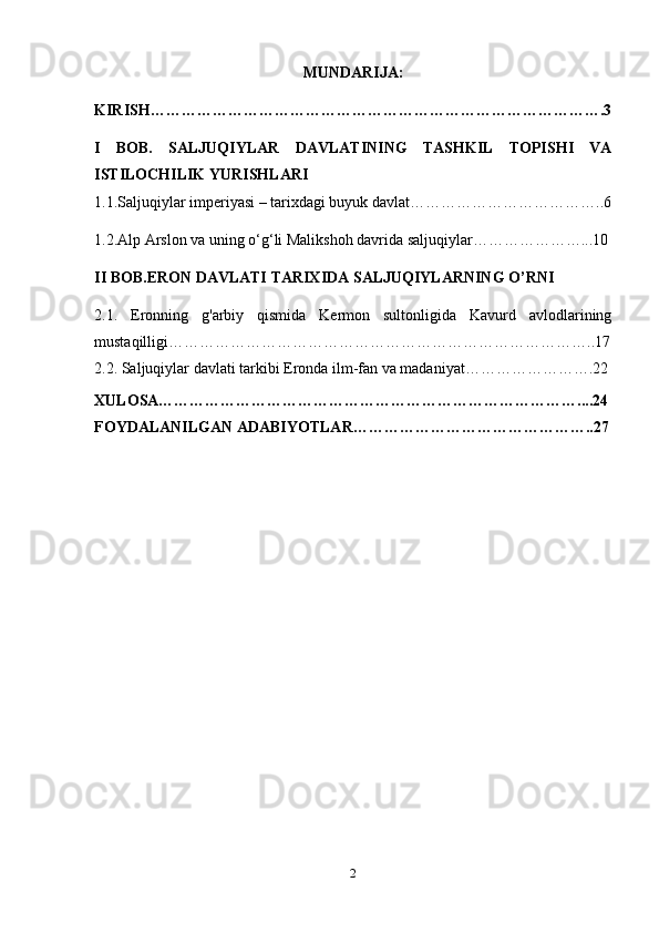 MUNDARIJA:
KIRISH …………………………………………………………………………….3
I   BOB.   SALJUQIYLAR   DAVLATINING   TASHKIL   TOPISHI   VA
ISTILOCHILIK YURISHLARI
1.1.Saljuqiylar imperiyasi – tarixdagi buyuk davlat………………………………..6
1.2.Alp Arslon va uning o‘g‘li Malikshoh davrida saljuqiylar…………………...10
II BOB.ERON DAVLATI TARIXIDA SALJUQIYLARNING O’RNI
2.1.   Eronning   g'arbiy   qismida   Kermon   sultonligida   Kavurd   avlodlarining
mustaqilligi………………………………………………………………………..17
2.2.  Saljuqiylar davlati tarkibi Eronda ilm-fan va madaniyat…………………….22
XULOSA………………………………………………………………………....24
FOYDALANILGAN ADABIYOTLAR………………………………………..27
2 